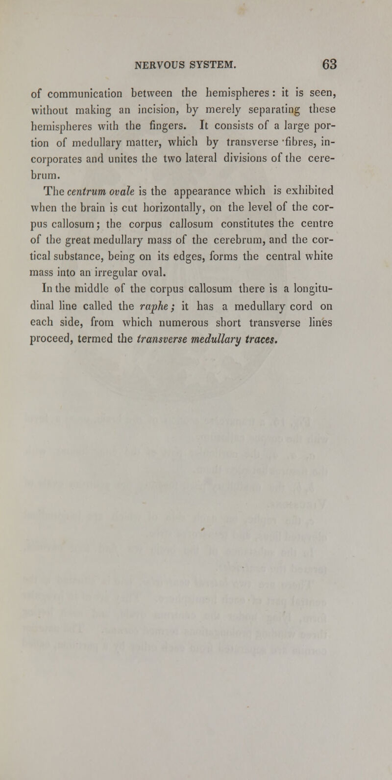 of communication between the hemispheres: it is seen, without making an incision, by merely separating these hemispheres with the fingers. It consists of a large por- tion of medullary matter, which by transverse 'fibres, in- corporates and unites the two lateral divisions of the cere- brum. The centrum ovale is the appearance which is exhibited when the brain is cut horizontally, on the level of the cor- pus callosum; the corpus callosum constitutes the centre of the great medullary mass of the cerebrum, and the cor- tical substance, being on its edges, forms the central white mass into an irregular oval. In the middle of the corpus callosum there is a longitu- dinal line called the raphe; it has a medullary cord on each side, from which numerous short transverse lines proceed, termed the transverse medullary traces.