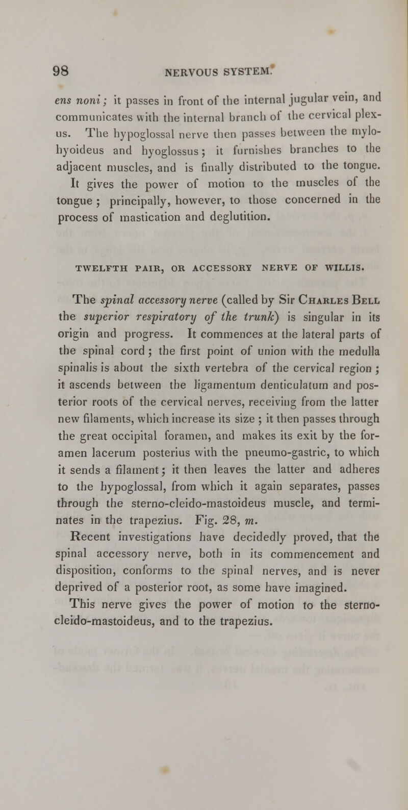 ens noni; it passes in front of the internal jugular vein, and communicates with the internal branch of the cervical plex- us. The hypoglossal nerve then passes between the mylo- hyoideus and hyoglossus; it furnishes branches to the adjacent muscles, and is finally distributed to the tongue. It gives the power of motion to the muscles of the tongue ; principally, however, to those concerned in the process of mastication and deglutition. TWELFTH PAIR, OR ACCESSORY NERVE OF WILLIS. The spinal accessory nerve (called by Sir Charles Bell the superior respiratory of the trunk) is singular in its origin and progress. It commences at the lateral parts of the spinal cord; the first point of union with the medulla spinalis is about the sixth vertebra of the cervical region ; it ascends between the ligamentum denticulatum and pos- terior roots of the cervical nerves, receiving from the latter new filaments, which increase its size ; it then passes through the great occipital foramen, and makes its exit by the for- amen lacerum posterius with the pneumo-gastric, to which it sends a filament; it then leaves the latter and adheres to the hypoglossal, from which it again separates, passes through the sterno-cleido-mastoideus muscle, and termi- nates in the trapezius. Fig. 28, m. Recent investigations have decidedly proved, that the spinal accessory nerve, both in its commencement and disposition, conforms to the spinal nerves, and is never deprived of a posterior root, as some have imagined. This nerve gives the power of motion to the sterno- cleido-mastoideus, and to the trapezius.