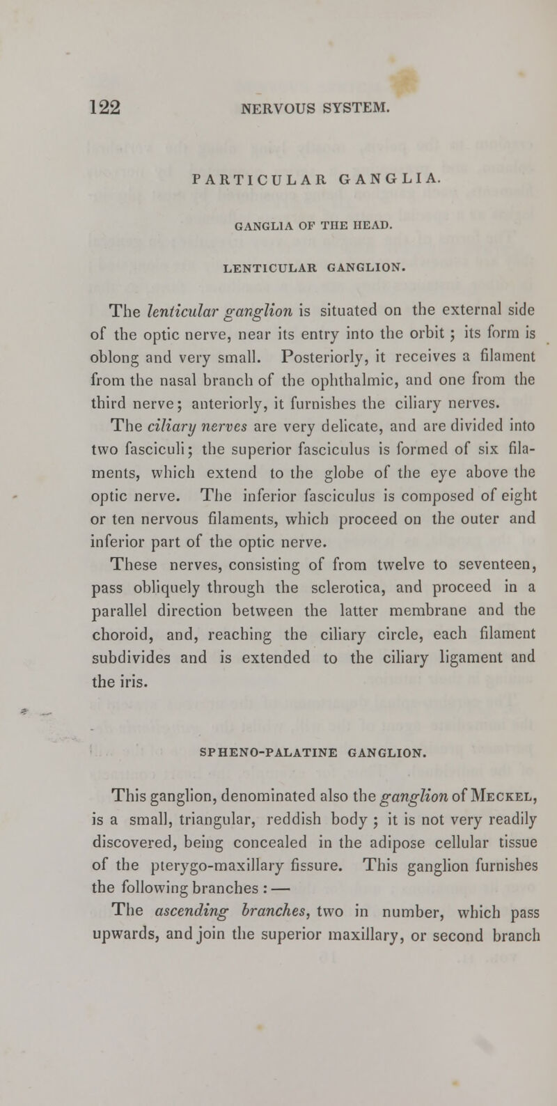 PARTICULAR GANGLIA. GANGLIA OP THE HEAD. LENTICULAR GANGLION. The lenticular ganglion is situated on the external side of the optic nerve, near its entry into the orbit; its form is oblong and very small. Posteriorly, it receives a filament from the nasal branch of the ophthalmic, and one from the third nerve; anteriorly, it furnishes the ciliary nerves. The ciliary nerves are very delicate, and are divided into two fasciculi; the superior fasciculus is formed of six fila- ments, which extend to the globe of the eye above the optic nerve. The inferior fasciculus is composed of eight or ten nervous filaments, which proceed on the outer and inferior part of the optic nerve. These nerves, consisting of from twelve to seventeen, pass obliquely through the sclerotica, and proceed in a parallel direction between the latter membrane and the choroid, and, reaching the ciliary circle, each filament subdivides and is extended to the ciliary ligament and the iris. SPHENO-PALATINE GANGLION. This ganglion, denominated also the ganglion of Meckel, is a small, triangular, reddish body ; it is not very readily discovered, being concealed in the adipose cellular tissue of the pterygo-maxillary fissure. This ganglion furnishes the following branches : — The ascending branches, two in number, which pass upwards, and join the superior maxillary, or second branch