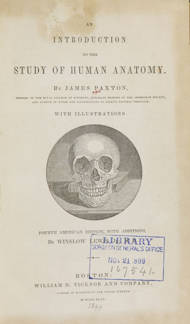 AN INTRODUCTION STUDY OP HUMAN ANATOMY By JAMES PAXTON, MEMI1ER OF THE ROYAL COLLEGE OF SURGEONS, HONORARY MEMBER OF THE ASHMOLEAN SOCIETY, AND AUTHOR OF NOTES AND ILLUSTRATIONS TO FALEY's NATURAL THEOLOGY. WITH ILLUSTRATIONS FOURTH AMERICAN EDITION, WITH ADDITIONS, by winslow £e^JjJ3.HARY^ jSORGr ON GfttrHAL'S OFFICE BOlT NOv 21.b99 on/6 1*4i> WILLIAM D. TICKNOR AND COMPANY, CORNER OF WASHINGTON AND SCHOOL STREE1S. M DCOC XL IV.