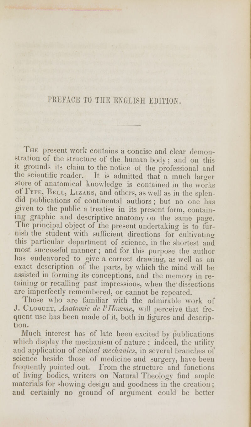 PREFACE TO THE ENGLISH EDITION. The present work contains a concise and clear demon- stration of the structure of the human body; and on this it grounds its claim to the notice of the professional and the scientific reader. It is admitted that a much larger store of anatomical knowledge is contained in the works of Fyfe, Bell, Lizars, and others, as well as in the splen- did publications of continental authors; but no one has given to the public a treatise in its present form, contain- ing graphic and descriptive anatomy on the same page. The principal object of the present undertaking is to fur- nish the student with sufficient directions for cultivating this particular department of science, in the shortest and most successful manner; and for this purpose the author has endeavored to give a correct drawing, as well as an exact description of the parts, by which the mind will be assisted in forming its conceptions, and the memory in re- taining or recalling past impressions, when the1 dissections are imperfectly remembered, or cannot be repeated. Those who are familiar with the admirable work of J. Cloquet, Anatomie de PHomme, will perceive that fre- quent use has been made of it, both in figures and descrip- tion. Much interest has of late been excited by publications which display the mechanism of nature ; indeed, the utility and application of animal mechanics, in several branches of science beside those of medicine and surgery, have been frequently pointed out. From the structure and functions of living bodies, writers on Natural Theology find ample materials for showing design and goodness in the creation; and certainly no ground of argument could be better