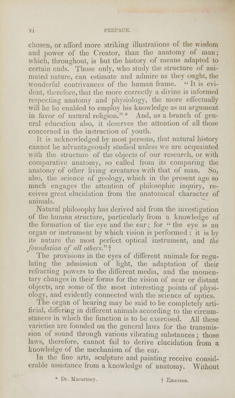 chosen, or afford more striking illustrations of the wisdom and power of the Creator, than the anatomy of man; which, throughout, is but the history of means adapted to certain ends. Those only, who study the structure of ani- mated nature, can estimate and admire as they ought, the wonderful contrivances of the human frame.  It is evi- dent, therefore, that the more correctly a divine is informed respecting anatomy and physiology, the more effectually will he be enabled to employ his knowledge as an argument in favor of natural religion.* And, as a branch of gen- eral education also, it deserves the attention of all those concerned in the instruction of youth. It is acknowledged by most persons, that natural history cannot be advantageously studied unless we are acquainted with the structure of the objects of our research, or with comparative anatomy, so called from its comparing the anatomy of other living creatures with that of man. So, also, the science of geology, which in the present age so much engages the attention of philosophic inquiry, re- ceives great elucidation from the anatomical character of animals. Natural philosophy has derived aid from the investigation of the human structure, particularly from a knowledge of the formation of the eye and the ear; for  the eye is an organ or instrument by which vision is performed : it is by its nature the most perfect optical instrument, and the foundation of all others.f The provisions in the eyes of different animals for regu- lating the admission of light, the adaptation of their refracting powers to the different media, and the momen- tary changes in their forms for the vision of near or distant objects, arp some of the most interesting points of physi- ology, and evidently connected with the science of optics. The organ of hearing may be said to be completely arti- ficial, differing in different animals according to the circum- stances in which the function is to be exercised. All these varieties are founded on the general laws for the transmis- sion of sound through various vibrating substances ; those laws, therefore, cannot fail to derive elucidation from a knowledge of the mechanism of the ear. In the fine arts, sculpture and painting receive consid- erable assistance from a knowledge of anatomy. Without * Dr. Macartney. -j- Emerson.