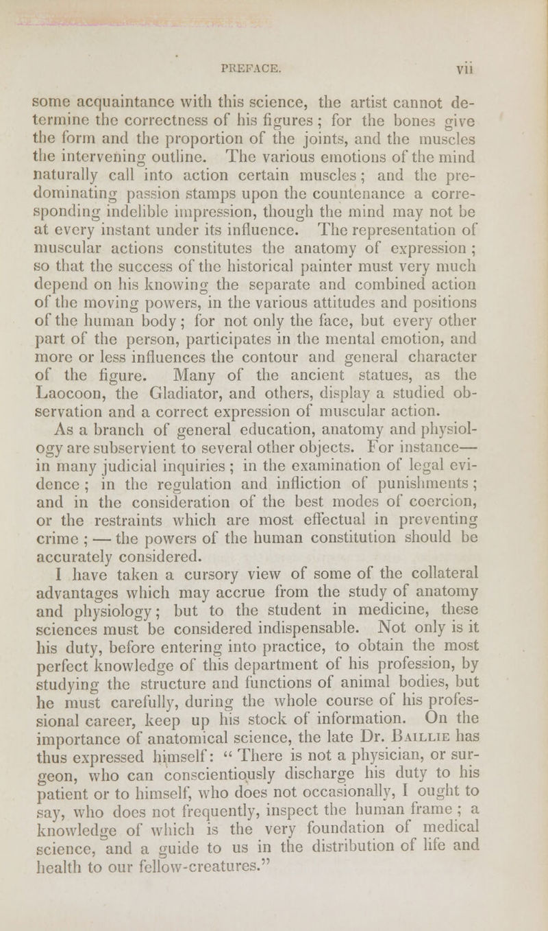 PREFACE. Vll some acquaintance with this science, the artist cannot de- termine the correctness of his figures; for the bones give the form and the proportion of the joints, and the muscles the intervening outline. The various emotions of the mind naturally call into action certain muscles; and the pre- dominating passion stamps upon the countenance a corre- sponding indelible impression, though the mind may not be at every instant under its influence. The representation of muscular actions constitutes the anatomy of expression ; so that the success of the historical painter must very much depend on his knowing the separate and combined action of the moving powers, in the various attitudes and positions of the human body; for not only the face, but every other part of the person, participates in the mental emotion, and more or less influences the contour and general character of the figure. Many of the ancient statues, as the Laocoon, the Gladiator, and others, display a studied ob- servation and a correct expression of muscular action. As a branch of general education, anatomy and physiol- ogy are subservient to several other objects. For instance— in many judicial inquiries ; in the examination of legal evi- dence ; in the regulation and infliction of punishments; and in the consideration of the best modes of coercion, or the restraints which are most effectual in preventing crime ; — the powers of the human constitution should be accurately considered. I have taken a cursory view of some of the collateral advantages which may accrue from the study of anatomy and physiology; but to the student in medicine, these sciences must be considered indispensable. Not only is it his duty, before entering into practice, to obtain the most perfect knowledge of this department of his profession, by studying the structure and functions of animal bodies, but he must carefully, during the whole course of his profes- sional career, keep up his stock of information. On the importance of anatomical science, the late Dr. Baillie has thus expressed himself:  There is not a physician, or sur- geon, who can conscientiously discharge his duty to his patient or to himself, who docs not occasionally, I ought to say, who does not frequently, inspect the human frame; a knowledge of which is the very foundation of medical science, and a guide to us in the distribution of life and health to our fellow-creatures.