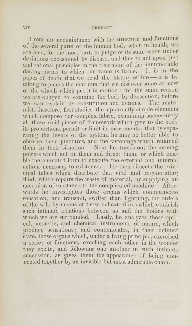 From an acquaintance with the structure and functions of the several parts of the human body when in health, we are able, for the most part, to judge of its state when under deviations occasioned by disease, and thus to act upon just and rational principles in the treatment of the innumerable derangements to which our frame is liable. It is in the pages of death that we read the history of life — it is by taking to pieces the machine that we discover some at least of the wheels which put it in motion : for the same reason we are obliged to examine the body by disssection, before we can explain its constitution and actions. The anato- mist, therefore, first studies the apparently simple elements which compose our complex fabric, examining successively all those solid pieces of framework which give to the body its proportions, permit or limit its movements ; that by sepa- rating the levers of the system, he may be better able to observe their junctures, and the fastenings which retained them in their situation. Next he traces out the moving powers which act on them and direct them, or which ena- ble the animated form to execute the external and internal actions necessary to existence. He then dissects the prin- cipal tubes which distribute that vital and regenerating fluid, which repairs the waste of materia], by supplying an accession of substance to the complicated machine. After- wards he investigates those organs which communicate sensation, and transmit, swifter than lightning, the orders of the will, by means of those delicate fibres which establish such intimate relations between us and the bodies with which we are surrounded. Lastly, he analyzes those opti- cal, acoustic, and chemical instruments of nature, which produce sensations; and contemplates, in their defunct state, those organs which, under a living principle, exercised a series of functions, excelling each other in the wonder they excite, and following one another in such intimate succession, as gives them the appearance of being con- nected together by an invisible but most admirable chain.