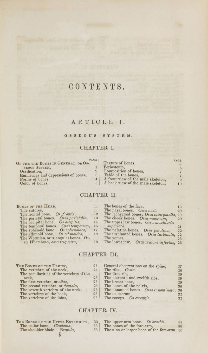 CONTENTS. ARTICLE I. OSSEOUS SYSTEM. CHAPTER I. Of the the Bones in General, or Os- seous System, 1 Ossification, 2 Eminences and depressions of bones, 3 Forms of bones, 4 Color of bones, 5 Texture of bones, Periosteum, Composition of bones, Table of the bones, A front view of the male skeleton, A back view of the male skeleton, PAGE 5 6 7 7 9 10 CHAPTER II. Bones of the Head, 11 The sutures, 11 The frontal bone. Os frotitis, 12 The parietal bones. Ossa parietalia, 13 The occipital bone. Os occipitis, 14 The temporal bones. Ossatemporum, 15 The sphenoid bone. Os sphenoides, 17 The ethmoid bone. Os ethmoides, 19 The Wormian, or triangular bones. Os- sa Wormiana, ossa triquetra, 19 The bones of the face, 19 The nasal bones. Ossa nasi, 20 The lachrymal bones. Ossa lachrymalia, 20 The cheek bones. Ossa malarum, 20 The upper jaw bones. Ossa maxillaria superior a, 21 The palatine bones. Ossa palatina, 22 The turbinated bones. Ossa turbinata, 22 The vomer, 23 The lower jaw. Osmaxillareinferius, 23 CHAPTER III. The Bones of the Trunk, 24 The vertebrae of the neck, 24 The peculiarities of the vertebrae of the neck, 25 The first vertebra, or atlas, 25 The second vertebra, or dentata, 25 The seventh vertebra of the neck, 26 The vertebra? of the back, 26 The vertebrae of the loins, 26 General observations on tbe spine, 27 The ribs. Costoe, 28 The first rib, 29 The eleventh and twelfth ribs, 29 The breast bone, 29 The bones of the pelvis, 30 The unnamed bones. Ossa innominata, 30 The os sacrum, 32 The coccyx. Os coccygis, 32 CHAPTER IV. The Bones of the Upper Extremity, 33 The collar bone. Clavicula, 33 The shoulder blade. Scapula, 33 b The upper arm bone. Osbrachii, 35 The bones of the fore-arm, 36 The ulna or larger bone of the fore-arm, 36
