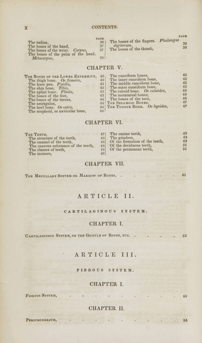 PAGE The radius, 36 The bones of the hand, 37 The hones of the wrist. Carpus, 37 The bones of the palm of the hand. Metacarpus, 33 The bones of the fingers. digitorum, The bones of the thumb, Phalanges CHAPTER V. The Bones of the Lower Extremity, 40 The thigh bone. Osfemoris, 40 The knee pan. Patella, 42 The shin bone, Tibia, 42 The splint bone. Fibula, 43 The bones of the foot, 43 The bones of the tarsus, 44 The astragalus, 44 The heel bone. Os calcis, 44 The scaphoid, or navicular bone, 44 The cuneiform bones, The inner cuneiform bone, The middle cuneiform bone, The outer cuneiform bone, The cuboid bone. Os cuboides, The metatarsal bones, The bones of the toes, The Sesamoid Bones, The Tongue Bone. Os hyoides, 39 39 45 45 45 45 46 46 46 47 47 CHAPTER VI. Tee Teeth, 47 The structure of the teeth, 48 The enamel of the teeth, 48 The osseous substance of the teeth, 48 The classes of teeth, 48 The incisors, 49 The canine teeth, 49 The grinders, 49 Of the formation of the teeth, 49 Of the deciduous teeth, 51 Of the permanent teeth, 51 CHAPTER VII. The Medullary System or Marrow of Bones, 51 ARTICLE II. CARTILAGINOUS SYSTEM CHAPTER I. Cartilaginous System, or the Gristle of Bones, etc. 53 ARTICLE III FIBROUS SYSTEM, CHAPTER I. Fibrous System, 55 CHAPTER II. Perichondrium, 06
