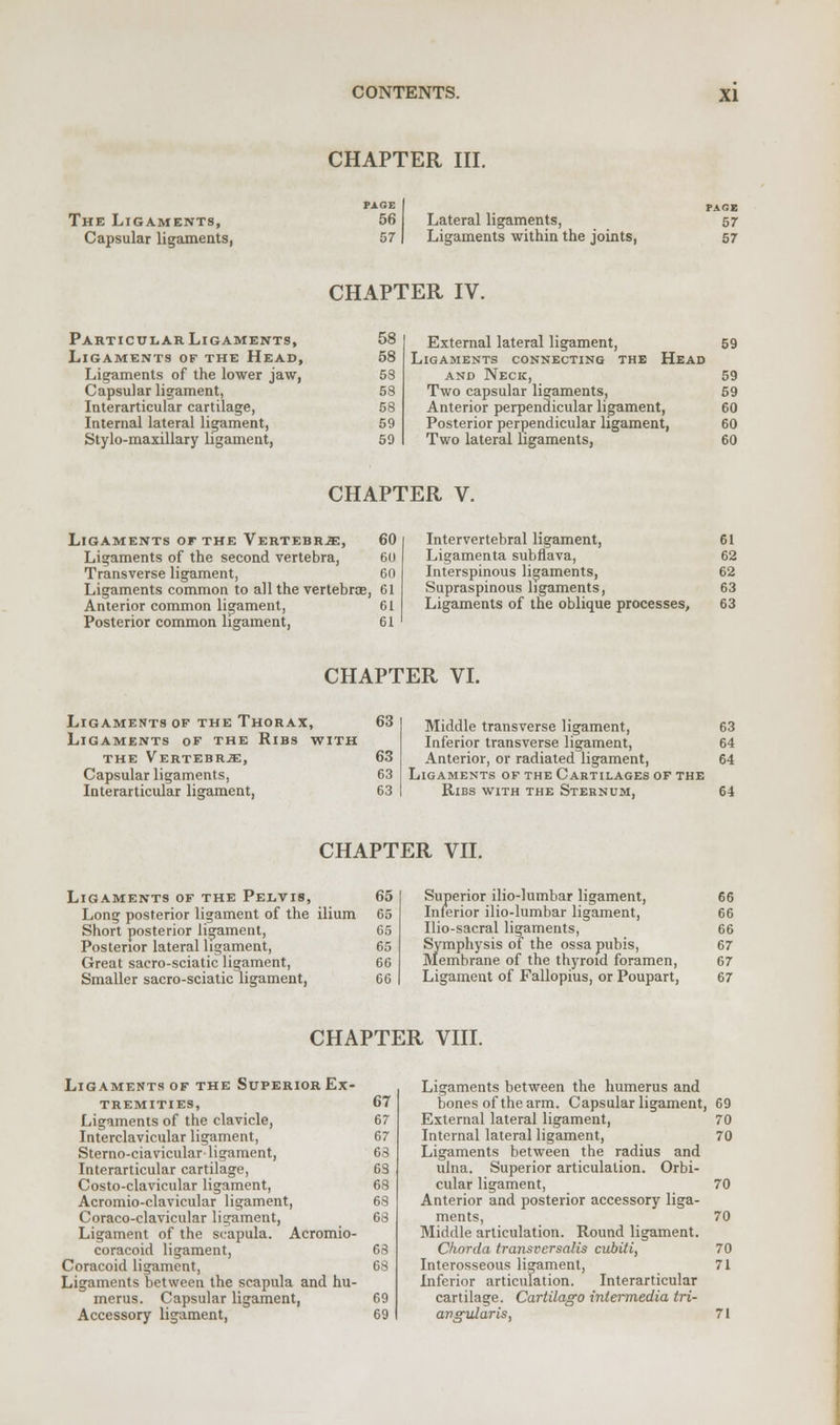 CHAPTER III. The Ligaments, Capsular ligaments, PAGE 56 57 Lateral ligaments, Ligaments within the joints, PAGE 57 57 CHAPTER IV. Particular Ligaments, 58 Ligaments of the Head, 58 Ligaments of the lower jaw, 58 Capsular ligament, 58 Interarticular cartilage, 58 Internal lateral ligament, 59 Stylo-maxillary ligament, 59 External lateral ligament, 59 Ligaments connecting the Head and Neck, 59 Two capsular ligaments, 59 Anterior perpendicular ligament, 60 Posterior perpendicular ligament, 60 Two lateral ligaments, 60 CHAPTER V. Ligaments of the Vertebrae, 60 Ligaments of the second vertebra, 60 Transverse ligament, 60 Ligaments common to all the vertebrae, 61 Anterior common ligament, 61 Posterior common ligament, 61 Intervertebral ligament, 61 Ligamenta subflava, 62 Interspinous ligaments, 62 Supraspinous ligaments, 63 Ligaments of the oblique processes, 63 CHAPTER VI. Ligaments of the Thorax, 63 Ligaments of the Ribs with the Vertebrje, 63 Capsular ligaments, 63 Interarticular ligament, 63 Middle transverse ligament, 63 Inferior transverse ligament, 64 Anterior, or radiated ligament, 64 Ligaments of the Cartilages of the Ribs with the Sternum, 64 CHAPTER VII. Ligaments of the Pelvis, 65 Long posterior ligament of the ilium 65 Short posterior ligament, 65 Posterior lateral ligament, 65 Great sacro-sciatic ligament, 66 Smaller sacro-sciatic ligament, 66 I Superior ilio-lumbar ligament, 66 Inferior ilio-lumbar ligament, 66 Ilio-sacral ligaments, 66 Symphysis of the ossa pubis, 67 Membrane of the thyroid foramen, 67 Ligament of Fallopius, or Poupart, 67 CHAPTER VIII. Ligaments of the Superior Ex- tremities, Ligaments of the clavicle, Interclavicular ligament, Sterno-ciavicular ligament, Interarticular cartilage, Costo-clavicular ligament, Acromio-clavicular ligament, Coraco-clavicular ligament, Ligament of the scapula. Acromio- coracoid ligament, Coracoid ligament, Ligaments between the scapula and hu- merus. Capsular ligament, Accessory ligament, Ligaments between the humerus and bones of the arm. Capsular ligament, 69 External lateral ligament, 70 Internal lateral ligament, 70 Ligaments between the radius and ulna. Superior articulation. Orbi- cular ligament, 70 Anterior and posterior accessory liga- ments, 70 Middle articulation. Round ligament. Chorda transrersalis cubiti, 70 Interosseous ligament, 71 Inferior articulation. Interarticular cartilage. Cartilago intermedia tri- angularis, 71