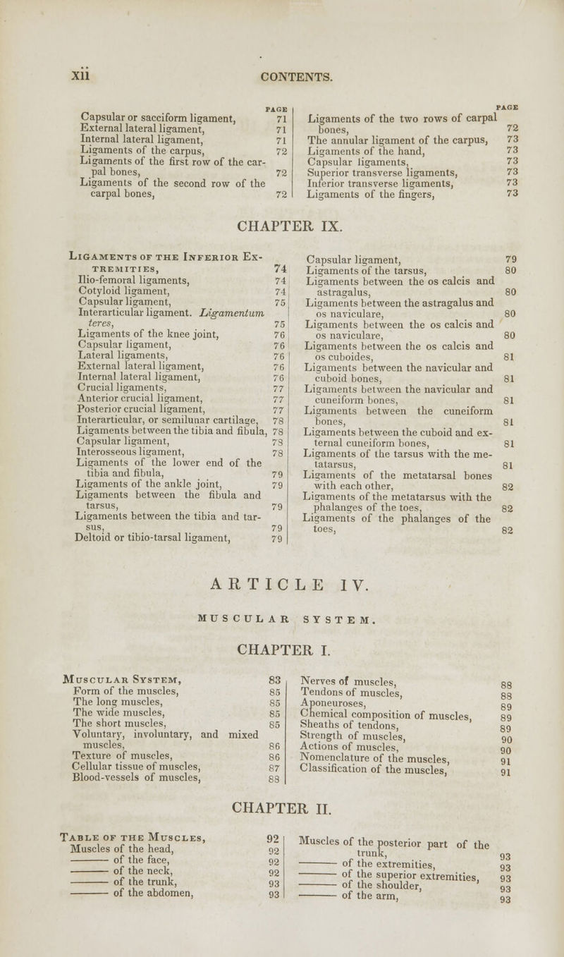 Capsular or sacciform ligament, External lateral ligament, Internal lateral ligament, Ligaments of the carpus, Ligaments of the first row of the car- pal bones, Ligaments of the second row of the carpal bones, PAGE 71 71 71 72 72 72 Ligaments of the two rows of carpal bones, 72 The annular ligament of the carpus, 73 Ligaments of the hand, 73 Capsular ligaments, 73 Superior transverse ligaments, 73 Inferior transverse ligaments, 73 Ligaments of the fingers, 73 CHAPTER IX. Ligaments of the Inferior Ex- tremities, 74 Ilio-femoral ligaments, 74 Cotyloid ligament, 74 Capsular ligament, 75 Interarticular ligament. Ligamentum teres, 75 Ligaments of the knee joint, 76 Capsular ligament, 76 Lateral ligaments, 76 External lateral ligament, 76 Internal lateral ligament, 76 Crucial ligaments, 77 Anterior crucial ligament, 77 Posterior crucial ligament, 77 Interarticular, or semilunar cartilage, 78 Ligaments between the tibia and fibula, 78 Capsular ligament, 73 Interosseous ligament, 78 Ligaments of the lower end of the tibia and fibula, 79 Ligaments of the ankle joint, 79 Ligaments between the fibula and tarsus, 79 Ligaments between the tibia and tar- sus, 79 Deltoid or tibio-tarsal ligament, 79 Capsular ligament, Ligaments of the tarsus, Ligaments between the os calcis and astragalus, Ligaments between the astragalus and os naviculare, Ligaments between the os calcis and os naviculare, Ligaments between the os calcis and os cuboides, Ligaments between the navicular and cuboid bones, Ligaments between the navicular and cuneiform bones, Ligaments between the cuneiform bones, Ligaments between the cuboid and ex- ternal cuneiform bones, Ligaments of the tarsus with the me- tatarsus, Ligaments of the metatarsal bones with each other, Ligaments of the metatarsus with the phalanges of the toes, Ligaments of the phalanges of the toes, 79 SO BO 80 ARTICLE IV. MU SCULAR SYSTEM CHAPTER I. Muscular System, Form of the muscles, The long muscles, The wide muscles, The short muscles, Voluntary, involuntary, and mixed muscles, Texture of muscles, Cellular tissue of muscles, Blood-vessels of muscles, Nerves of muscles, Tendons of muscles, Aponeuroses, Chemical composition of muscles, Sheaths of tendons, Strength of muscles, Actions of muscles, Nomenclature of the muscles, Classification of the muscles, 88 88 89 89 89 90 90 91 91 CHAPTER II. Table of the Muscles, 92 Muscles of the head, 92 of the face, 92 of the neck, 92 of the trunk, 93 of the abdomen, 93 Muscles of the posterior part of the trunk, of the extremities, of the superior extremities, of the shoulder, of the arm,