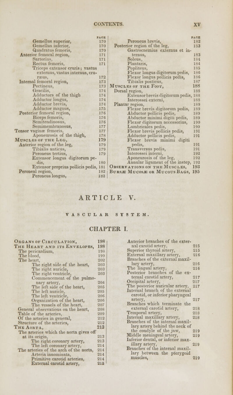 PAGE 170 170 170 171 171 171 Gemellus superior, Gemellus inferior, Quadratus femoris, Anterior femoral region, Sartorius, Rectus femoris, Triceps extensor cruris; vastus externus, vastus internus, cru- rceus, 172 Internal femoral region, 173 Pectineus, 173 Gracilis, 174 Adductors of the thigh 174 Adductor longus, 174 Adductor brevis, 174 Adductor magnus, 175 Posterior femoral region, 176 Biceps femoris, 176 Semitendinosus, 176 Semimembranosus, 177 Tensor vaginae femoris, 177 Aponeurosis of the thigh, 178 Mttscl.es of the Leg, 179 Anterior region of the leg, 179 Tibialis anticus, 179 Peroneus tertius, 179 Extensor longus digitorum pe- dis, 180 Extensor proprius pollicis pedis, 181 Peroneal region, 182 Peroneus longus, 182 Peroneus brevis, Posterior region of the leg, Gastrocnemius externus et in- ternus, Soleus, Plantaris, Popliteus, Flexor longus digitorum pedis, Plexor longus pollicis pedis, Tibialis posticus, Muscles of the Foot, Dorsal region. PAGE 132 1S3 183 184 184 185 186 186 187 188 188 Extensor brevis digitorum pedis, 188 Interossei externi, 188 Plantar region, 189 Flexor brevis digitorum pedis, 189 Abductor pollicis pedis, 189 Abductor minimi digiti pedis, 189 Flexor digitorum accessorius, 190 Lumbricales pedis, 190 Flexor brevis pollicis pedis, 191 Adductor pollicis pedis, 191 Flexor brevis minimi digiti pedis, 191 Transversus pedis, 191 Interossei interni, 192 Aponeurosis of the leg, 192 Annular ligament of tne instep, 192 Observations on the Muscles, 193 Bursje Mucosje or Mucous Bags, 195 ARTICLE V. VASCULAR SYSTEM. CHAPTER I. Organs of Circulation, 198 The Heart and its Envelopes, 198 The pericardium, 198 The blood, 199 The heart, 202 The right side of the heart, 203 The right auricle, 203 The right ventricle, 203 Commencement of the pulmo- nary artery, 204 The left side of the heart, 205 The left auricle, 205 The left ventricle, 206 Organization of the heart, 206 The vessels of the heart, 207 General observations on the heart, 208 Table of the arteries, 209 Of the arteries in general, 212 Structure of the arteries, 212 The Aorta, 213 The arteries which the aorta gives off at its origin, 213 The right coronary artery, 213 The left coronary artery, 214 The arteries of the arch of the aorta, 214 Arteria innominata, 214 Primitive carotid arteries, 214 External carotid artery, 215 Anterior branches of the exter- nal carotid artery, Superior thyroid artery, External maxillary artery, Branches of the external maxil- lary artery, The lingual artery, Posterior branches of the ex- ternal carotid artery, Occipital artery, The posterior auricular artery, Internal branch of the external carotid, or inferior pharyngeal artery, Branches which terminate the external carotid artery, Temporal artery, Internal maxillary artery, Branches of the internal maxil- lary artery behind the neck of the condyle of the jaw, 219 Middle meningeal artery, 219 Inferior dental, or inferior max- illary artery, 219 Branches of the internal maxil- lary between the pterygoid muscles, 219 215 215 216 216 216 217 217 217 217 218 218 218