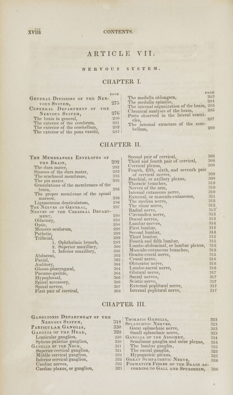 ARTICLE VII. NERVOUS SYSTEM. CHAPTER I. General Divisions of the Ner- tous System, 275 Cerebral Department of the Nervous System, 276 The brain in general, 280 The exterior of the cerebrum, 281 The exterior of the cerebellum, 282 The exterior of the pons varolii, 283 PAGE The medulla oblongata, The medulla spinalis, . 284 The internal organization of the brain, 2S5 Chemical analysis of the brain, 285 Parts observed in the lateral ventri- cles, 287 The internal structure of the cere- bellum, 290 CHAPTER II. The Membranous Envelopes of the Brain, 292 The dura mater, 292 Sinuses of the dura mater, 293 The arachnoid membrane, 295 The pia mater, 295 Granulations of the membranes of the brain, 296 The proper membrane of the spinal marrow, 296 Ligamentum denticulatum, 296 The Nerves in General, 297 Nerves of the Cerebral Depart- ment, 298 Olfactory, Optic, Motores oculorum, Pathetic, Trifacial, 1. 2. 3. Ophthalmic branch, Superior maxillary, Inferior maxillary, Abducent, Facial, Auditory, Glosso-pharyngaeal, Pneumo-gastric, Hypoglossal, Spinal accessory, Spinal nerves, First pair of cervical, 298 298 299 299 299 299 300 300 302 302 304 304 304 306 306 307 308 Second pair of cervical, 308 Third and fourth pair of cervical, 308 Cervical plexuSj . 308 Fourth, fifth, sixth, and seventh pair of cervical nerves, 309 Brachial, or axillary plexus, 309 Thoracic branches, 310 Nerves of the arm, 310 Internal cutaneous nerve, 310 External, or mnsculo-cutaneous, 311 The median nerve, 312 The ulnar nerve, 312^ Radial nerve, 313' Circumflex nerve, 313 Dorsal nerves, 313 Lumbar nerves, 314 First lumbar, 314 Second lumbar, 314 Third lumbar, 315 Fourth and fifth lumbar, 315 Lumbo-abdominal, or lumbar plexus, 315 Musculocutaneous branches, 315 Genito-crural nerve, 315 Crural nerve, 316 Obturator nerve, 316 Lumbo-sacral nerve, 316 Gluteal nerve, 317 Sacral nerves, 317 Sciatic nerve, 317 External poplitaeal nerve, 317 Internal popliteal nerve, 317 CHAPTER III. Ganglionic Department of the Nervous System, 318 Particular Ganglia, 330 Ganglia of the Head, 320 Lenticular ganglion, 320 Spheno-palatine ganglion, 320 Ganglia of the Neck, 321 Superior cervical ganglion, 321 Middle cervical ganglion, 322 Inferior cervical ganglion, 322 Cardiac nerves, 322 Cardiac plexus, or ganglion, 323 Thoracic Ganglia, 323 Splanchnic Nerves, 323 Great splanchnic nerve, 323 Small splanchnic nerve, 323 Ganglia of the Abdomen, 324 Semilunar ganglia and solar plexus, 324 The lumbar ganglia, 305 The sacral ganglia, 325 Hypogastric plexus, 325 Great Sympathetic Nerve, 326 Formative Fibres of the Brain ac- cording to Gall and Spubzheim, 326