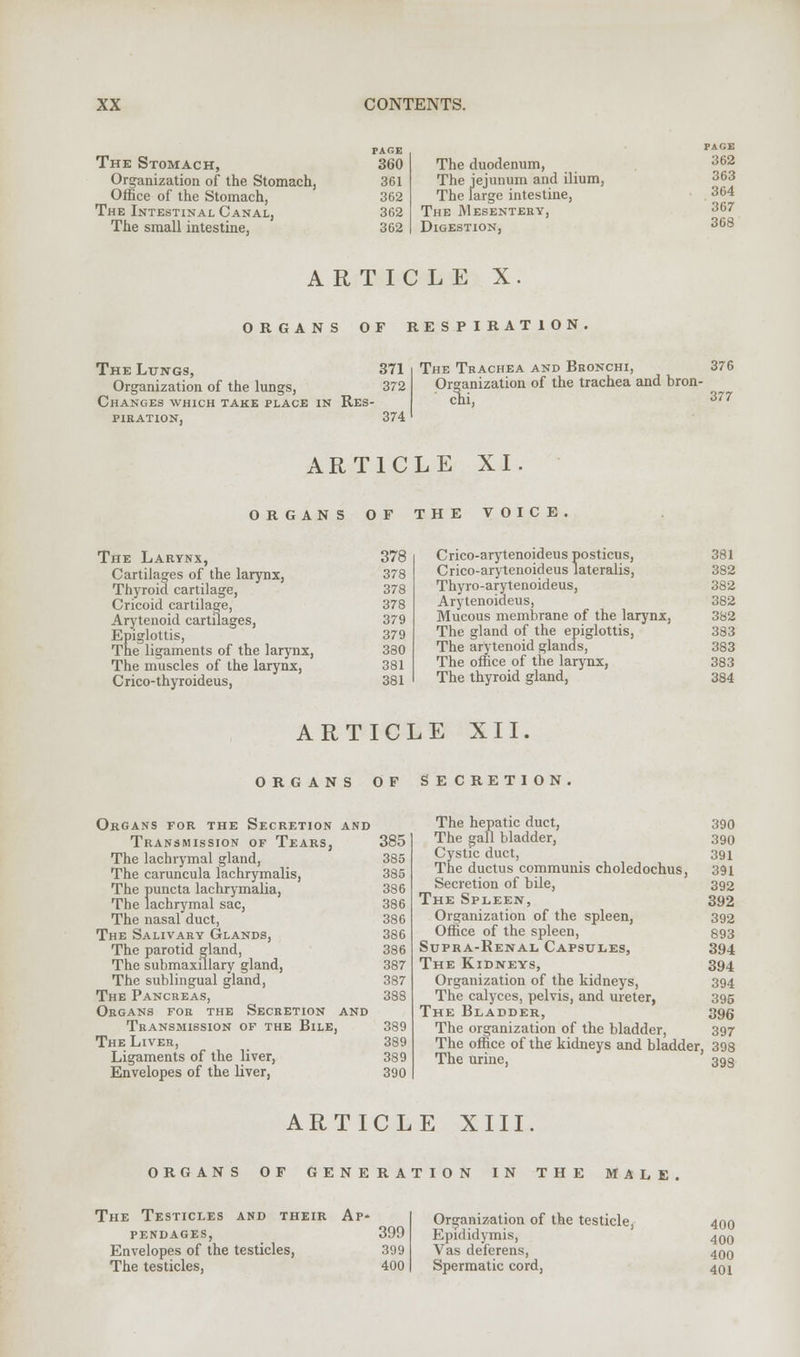 The Stomach, Organization of the Stomach, Office of the Stomach, The Intestinal Canal, The small intestine, PAGE 360 The duodenum, 361 The jejunum and ilium, 362 The large intestine, 362 The Mesentery, 362 Digestion, PAGE 362 363 364 367 368 ARTICLE X ORGANS OF RESPIRATION The Lungs, 371 Organization of the lungs, 372 Changes which take place in Res- piration, 374 The Trachea and Bronchi, 376 Organization of the trachea and bron- clii, 377 ARTICLE XI ORGANS 0 F The Larynx, 378 Cartilages of the larynx, 378 Thyroid cartilage, 378 Cricoid cartilage, Arytenoid cartilages, 378 379 Epiglottis, The ligaments of the larynx, 379 380 The muscles of the larynx, 381 Crico-thyroideus, 381 THE VOICE. Crico-arytenoideus posticus, 381 Crico-arytenoideus lateralis, 382 Thyro-arytenoideus, 382 Arytenoideus, 382 Mucous membrane of the larynx, 382 The gland of the epiglottis, 383 The arytenoid glands, 383 The office of the larynx, 383 The thyroid gland, 384 ARTICLE XII. ORGANS 0 F Organs for the Secretion and Transmission of Tears, 385 The lachrymal gland, 385 The caruncula lachrymalis, 385 The puncta lachrymalia, The lachrymal sac, 386 386 The nasal duct, 386 The Salivary Glands, 386 The parotid gland, The submaxillary gland, 386 387 The sublingual gland, 387 The Pancreas, 388 Organs for the Secretion and Transmission of the Bile, 389 The Liver, 389 Ligaments of the liver, 389 Envelopes of the liver, 390 SECRETION The hepatic duct, 390 The gall bladder, 390 Cystic duct, 391 The ductus communis choledochus, 391 Secretion of bile, 392 The Spleen, 392 Organization of the spleen, 392 Office of the spleen, 593 Supra-Renal Capsules, 394 The Kidneys, 394 Organization of the kidneys, 394 The calyces, pelvis, and ureter, 395 The Bladder, 396 The organization of the bladder, 397 The office of the kidneys and bladder, 398 The urine, 393 ARTICLE XIII. ORGANS OF GENERATION IN THE MALE. The Testicles and their Ap- pendages, 399 Envelopes of the testicles, 399 The testicles, 400 Organization of the testicle, 400 Epididymis, 400 Vas deferens, 4q0 Spermatic cord, 40 j