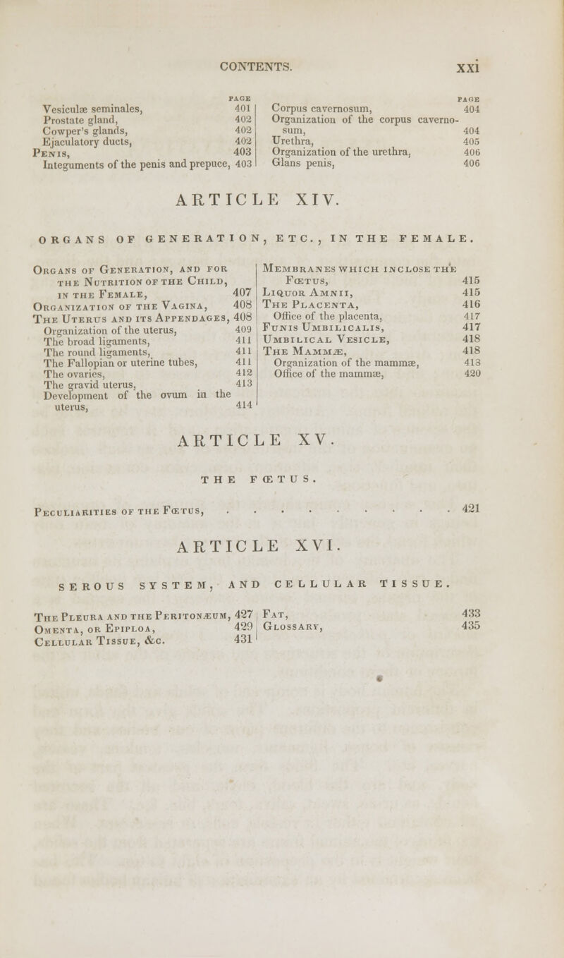 PAGE Vesiculae seminales, 401 Prostate gland, 402 Cowper's glands, 402 Ejaculatory ducts, 402 Penis, 403 Integuments of the penis and prepuce, 403 PAGE Corpus cavernosum, 404 Organization of the corpus caverno- sum, 404 Urethra, 405 Organization of the urethra, 406 Glans penis, 406 ARTICLE XIV. ORGANS OF GENERATION Organs of Generation, and tor the Nutrition of the Child, in the Female, 407 Organization of the Vagina, 408 The Uterus and its Appendages, 408 409 411 411 411 412 413 Organization of the uterus, The broad ligaments, The round ligaments, The Fallopian or uterine tubes, The ovaries, The gravid uterus, Development of the ovum in the uterus, 414 J , ETC., IN THE FEMALE. Membranes which inclose the FcETUS, 415 Liquor Amnii, 415 The Placenta, 416 Office of the placenta, 417 Funis Umbilicalis, 417 Umbilical Vesicle, 418 The Mammje, 418 Organization of the mammae, 413 Office of the mammas, 420 ARTICLE XV THE FCETUS Peculiarities of the Fcetus, 421 ARTICLE XVI SEROUS SYSTEM, AND CELLULAR TISSUE. The Pleura and the Peritonaeum, 427 i Fat, Omenta, or Epiploa, 420, Glossary, Cellular Tissue, &c. 431 433 435