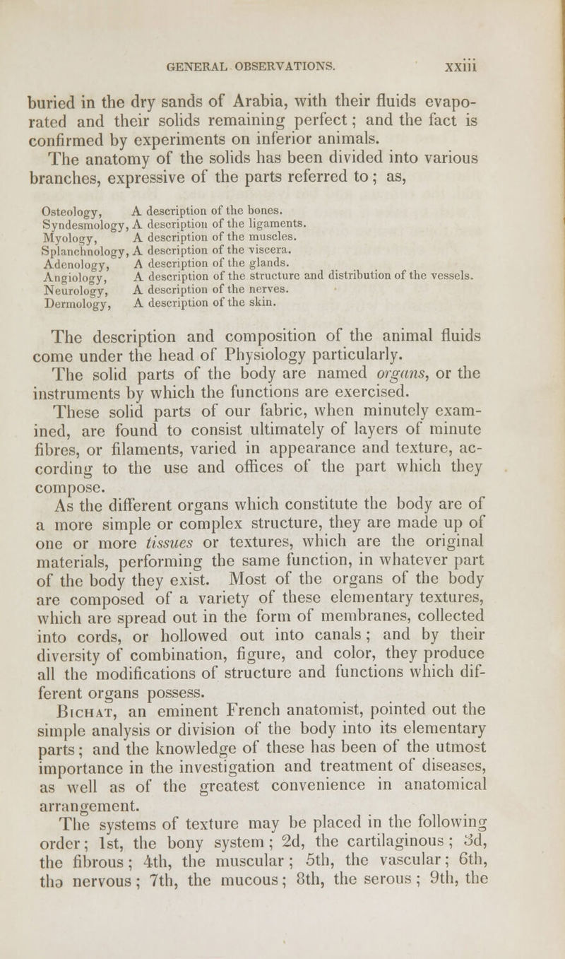 buried in the dry sands of Arabia, with their fluids evapo- rated and their solids remaining perfect; and the fact is confirmed by experiments on inferior animals. The anatomy of the solids has been divided into various branches, expressive of the parts referred to; as, Osteology, A description of the bones. Syndesmology, A description of the ligaments. Myology, A description of the muscles. Splanchnology, A description of the viscera. Adcnology, A description of the glands. Angiology, A description of the structure and distribution of the vessels. Neurology, A description of the nerves. Dermology, A description of the skin. The description and composition of the animal fluids come under the head of Physiology particularly. The solid parts of the body are named organs, or the instruments by which the functions are exercised. These solid parts of our fabric, when minutely exam- ined, are found to consist ultimately of layers of minute fibres, or filaments, varied in appearance and texture, ac- cording to the use and offices of the part which they compose. As the different organs which constitute the body are of a more simple or complex structure, they are made up of one or more tissues or textures, which are the original materials, performing the same function, in whatever part of the body they exist. Most of the organs of the body are composed of a variety of these elementary textures, which are spread out in the form of membranes, collected into cords, or hollowed out into canals; and by their diversity of combination, figure, and color, they produce all the modifications of structure and functions which dif- ferent organs possess. Bichat, an eminent French anatomist, pointed out the simple analysis or division of the body into its elementary parts; and the knowledge of these has been of the utmost importance in the investigation and treatment of diseases, as well as of the greatest convenience in anatomical arrangement. The systems of texture may be placed in the following order; 1st, the bony system; 2d, the cartilaginous; 3d, the fibrous; 4th, the muscular; 5th, the vascular; 6th, tho nervous; 7th, the mucous; 8th, the serous; 9th, the