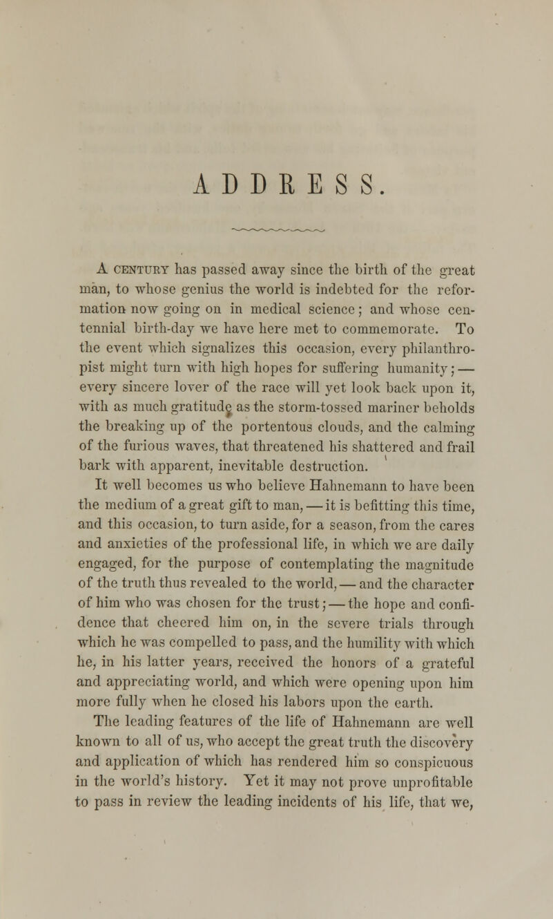 ADDRESS. A CENTURY has passed away since the birth of tlie great man, to whose genius the world is indebted for the refor- mation now going on in medical science; and whose cen- tennial birth-day we have here met to commemorate. To the event which signalizes this occasion, every philanthro- pist might turn with high hopes for suffering humanity; — every sincere lover of the race will yet look back upon it, with as much gratitud^ as the storm-tossed mariner beholds the breaking up of the portentous clouds, and the calming of the furious waves, that threatened his shattered and frail bark with apparent, inevitable destruction. It well becomes us who believe Hahnemann to have been the medium of a great gift to man, — it is befitting this time, and this occasion, to turn aside, for a season, from the cares and anxieties of the professional life, in which we are daily engaged, for the purpose of contemplating the magnitude of the truth thus revealed to the world, — and the character of him who was chosen for the trust; — the hope and confi- dence that cheered him on, in the severe trials through which he was compelled to pass, and the humility with which he, in his latter years, received the honors of a grateful and appreciating world, and which were opening upon him more fully when he closed his labors upon the earth. The leading features of the life of Hahnemann are well known to all of us, who accept the great truth the discovery and application of which has rendered him so conspicuous in the world's history. Yet it may not prove unprofitable to pass in review the leading incidents of his life, that we,