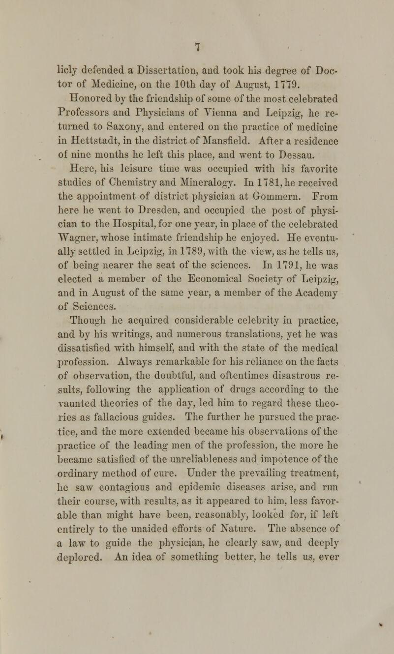 licly defended a Dissertation, and took his degree of Doc- tor of Medicine, on the 10th day of August, 1779. Honored by the friendship of some of the most celebrated Professors and Physicians of Vienna and Leipzig, he re- turned to Saxony, and entered on the practice of medicine in Hettstadt, in the district of Mansfield. After a residence of nine months he left this place, and went to Dessau. Here, his leisure time was occupied with his favorite studies of Chemistry and Mineralogy. In 1781, he received the appointment of district physician at Gommern. From here he went to Dresden, and occupied the post of physi- cian to the Hospital, for one year, in place of the celebrated Wagner, whose intimate friendship he enjoyed. He eventu- ally settled in Leipzig, in 1789, with the view, as he tells us, of being nearer the seat of the sciences. In 1791, he was elected a member of the Economical Society of Leipzig, and in August of the same year, a member of the Academy of Sciences. Though he acquired considerable celebrity in practice, and by his writings, and numerous translations, yet he was dissatisfied with himself, and with the state of the medical profession. Always remarkable for his reliance on the facts of observation, the doubtful, and oftentimes disastrous re- sults, following the application of drugs according to the vaunted theories of the day, led him to regard these theo- ries as fallacious guides. The further he pursued the prac- tice, and the more extended became his observations of the practice of the leading men of the profession, the more he became satisfied of the unreliableness and impotence of the ordinary method of cure. Under the prevailing treatment, he saw contagious and epidemic diseases arise, and run their course, with results, as it appeared to him, less favor- able than might have been, reasonably, looked for, if left entirely to the unaided efforts of Nature. The absence of a law to guide the physician, he clearly saw, and deeply deplored. An idea of something better, he tells us, ever