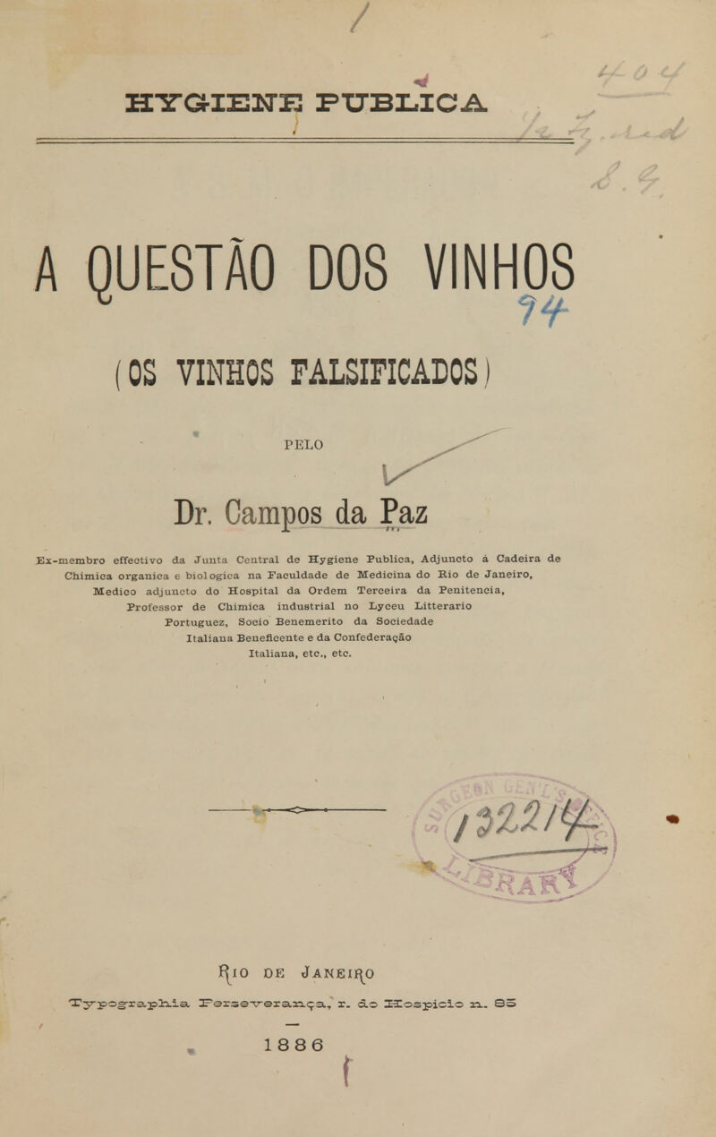 inraiEiTE publica A QUESTÃO DOS VINHOS (OS VINHOS FALSIFICADOS) PELO Dr. Campos da Paz Ei-membro effeetivo da Junta Central de Hygiene Publica, Adjuncto á Cadeira de Chimiea orgânica e biológica na Faculdade de Medicina do Rio de Janeiro, Medico adjuncto do Hospital da Ordem Terceira da Penitencia, Professor de Chimiea industrial no Lyceu Litterario Portuguez, Soeio Benemérito da Sociedade Italiana Beneficente e da Confederação Italiana, etc, etc. í^xo de Janeiro Typograpliia Feise-veiança, r. <5.o ECospicio xi.. 8: 1886