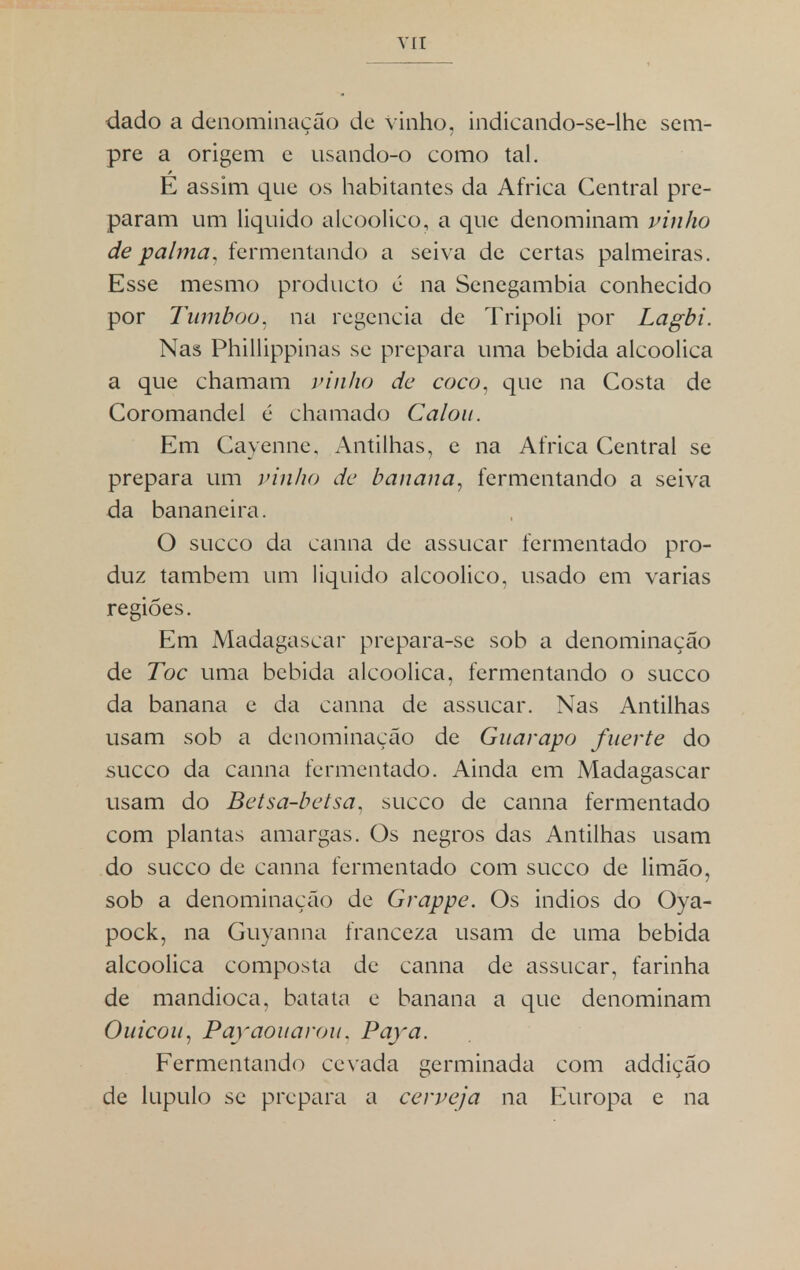 dado a denominação de vinho, indicando-se-lhe sem- pre a origem e usando-o como tal. E assim que os habitantes da Africa Central pre- param um liquido alcoólico, a que denominam vinho de palma, fermentando a seiva de certas palmeiras. Esse mesmo producto é na Senegambia conhecido por Tumboo. na regência de Tripoli por Lagbi. Nas Phillippinas se prepara uma bebida alcoólica a que chamam vinho de coco, que na Costa de Coromandel ú chamado Calou. Em Cayenne, Antilhas, e na Africa Central se prepara um vinho de banana, fermentando a seiva da bananeira. O sueco da canna de assucar fermentado pro- duz também um liquido alcoólico, usado em varias regiões. Em Madagáscar prepara-se sob a denominação de Toe uma bebida alcoólica, fermentando o sueco da banana e da canna de assucar. Nas Antilhas usam sob a denominação de Guarapo fnerte do sueco da canna fermentado. Ainda em Madagáscar usam do Betsa-betsa, sueco de canna fermentado com plantas amargas. Os negros das Antilhas usam do sueco de canna fermentado com sueco de limão, sob a denominação de Grappe. Os indios do Oya- pock, na Guyanna franceza usam de uma bebida alcoólica composta de canna de assucar, farinha de mandioca, batata e banana a que denominam Ouicou, Payaoitarou. Paya. Fermentando cevada germinada com addição de lúpulo se prepara a cerveja na Europa e na