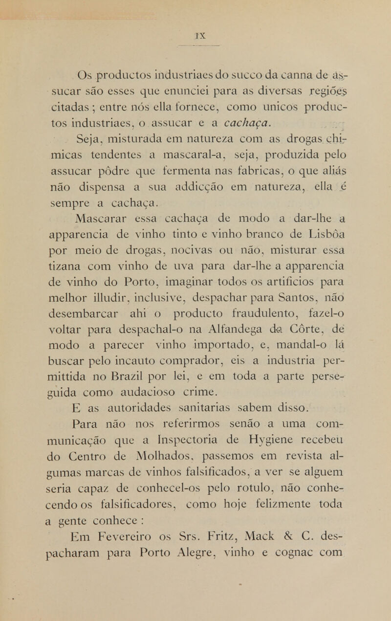 Os productos industriaes do sueco da canna de as- sucar são esses que enunciei para as diversas regiões citadas ; entre nós ella fornece, como únicos produc- tos industriaes, o assucar e a cachaça. Seja, misturada em natureza com as drogas chi- micas tendentes a mascaral-a, seja, produzida pelo assucar podre que fermenta nas fabricas, o que aliás não dispensa a sua addicção em natureza, ella é sempre a cachaça. Mascarar essa cachaça de modo a dar-lhe a apparencia de vinho tinto e vinho branco de Lisboa por meio de drogas, nocivas ou não, misturar essa tizana com vinho de uva para dar-lhe a apparencia de vinho do Porto, imaginar todos os artifícios para melhor illudir, inclusive, despachar para Santos, não desembarcar ahi o producto fraudulento, fazel-o voltar para despachal-o na Alfandega da Corte, dè modo a parecer vinho importado, e, mandal-o lá buscar pelo incauto comprador, eis a industria per- mittida no Brazil por lei, e em toda a parte perse- guida como audacioso crime. E as autoridades sanitárias sabem disso. Para não nos referirmos senão a uma com- municação que a ínspectoria de Hygiene recebeu do Centro de Molhados, passemos em revista al- gumas marcas de vinhos falsificados, a ver se alguém seria capaz de conhecel-os pelo rotulo, não conhe- cendo os falsificadores, como hoje felizmente toda a gente conhece: Em Fevereiro os Srs. Fritz, Mack & C. des- pacharam para Porto Alegre, vinho e cognac com