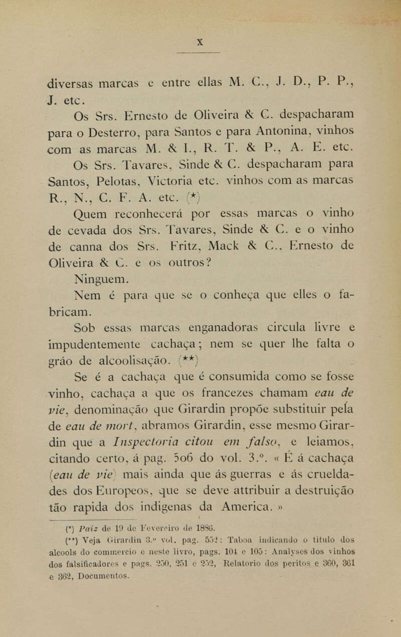 diversas marcas e entre ellas M. C, J. D., P. P., J. etc. Os Srs. Ernesto de Oliveira & C. despacharam para o Desterro, para Santos e para Antonina, vinhos com as marcas M. & I., R. T. & P., A. E. etc. Os Srs. Tavares. Sinde & C. despacharam para Santos, Pelotas, Victoria etc. vinhos com as marcas R., N., C. F. A. etc. (*) Quem reconhecerá por essas marcas o vinho de cevada dos Srs. Tavares, Sinde & C. e o vinho de canna dos Srs. Fritz, Mack & C, Ernesto de Oliveira & C. e os outros? Ninguém. Nem é para que se o conheça que elles o fa- bricam. Sob essas marcas enganadoras circula livre e impudentemente cachaça; nem se quer lhe falta o gráo de alcoolisação. (**) Se é a cachaça que é consumida como se fosse vinho, cachaça a que os francezes chamam eau de pie, denominação que Girardin propõe substituir pela de eau de mort, abramos Girardin, esse mesmo Girar- din que a Inspectoria citou em falso, e leiamos, citando certo, á pag. 5o6 do vol. 3.°. « E á cachaça [eau de pie mais ainda que ás guerras e ás cruelda- des dosEuropeos, que se deve attribuir a destruição tão rápida dos indígenas da America. » (*) Paiz de 19 de Fevereiro de 1880. (**) Veja Girardin 3. vol. pag. 552: Taboa indicando o titulo dos álcoois do commereio e neste livro, pags. 104 e 105: Analyses dos vinhos dos falsificadores e pags. 250, 251 e 252, Relatório dos peritos e 360, 361 e 362, Documentos.