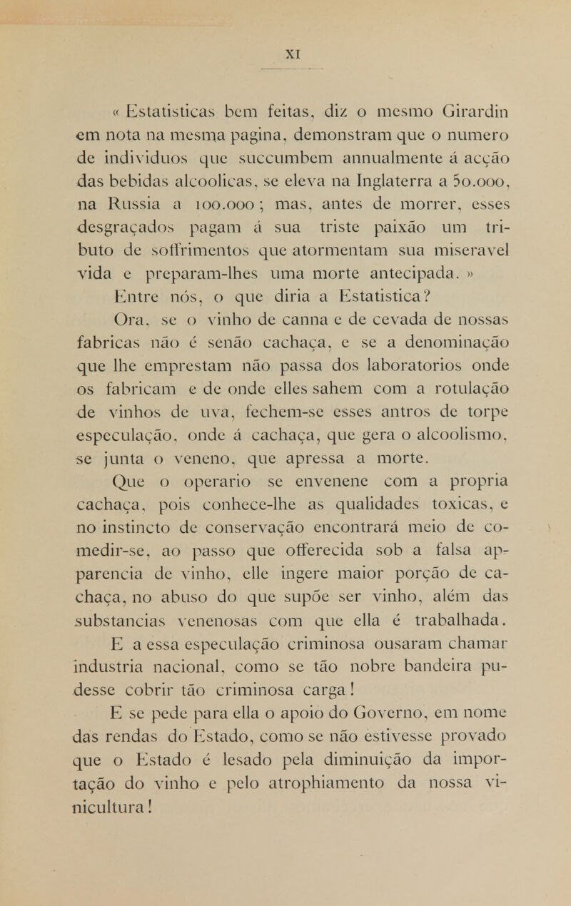 « Estatísticas bem feitas, diz o mesmo Girarditi em nota na mesma pagina, demonstram que o numero de indivíduos que suecumbem annualmente á acção das bebidas alcoólicas, se eleva na Inglaterra a 5o.ooo, na Rússia a 100.000; mas. antes de morrer, esses desgraçados pagam á sua triste paixão um tri- buto de sotirimentos que atormentam sua miserável vida e preparam-lhes uma morte antecipada. » Entre nós, o que diria a Estatistica? Ora. se o vinho de canna e de cevada de nossas fabricas não é senão cachaça, e se a denominação que lhe emprestam não passa dos laboratórios onde os fabricam e de onde elles sahem com a rotulação de vinhos de uva, fechem-se esses antros de torpe especulação, onde á cachaça, que gera o alcoolismo, se junta o veneno, que apressa a morte. Que o operário se envenene com a própria cachaça, pois conhecc-lhe as qualidades toxicas, c no instincto de conservação encontrará meio de co- medir-se, ao passo que oíferecida sob a falsa ap- parencia de vinho, elle ingere maior porção de ca- chaça, no abuso do que supõe ser vinho, além das substancias venenosas com que ella é trabalhada. E a essa especulação criminosa ousaram chamar industria nacional, como se tão nobre bandeira pu- desse cobrir tão criminosa carga! E se pede para cila o apoio do Governo, em nome das rendas do Estado, como se não estivesse provado que o Estado é lesado pela diminuição da impor- tação do vinho e pelo atrophiamento da nossa vi- nicultura !