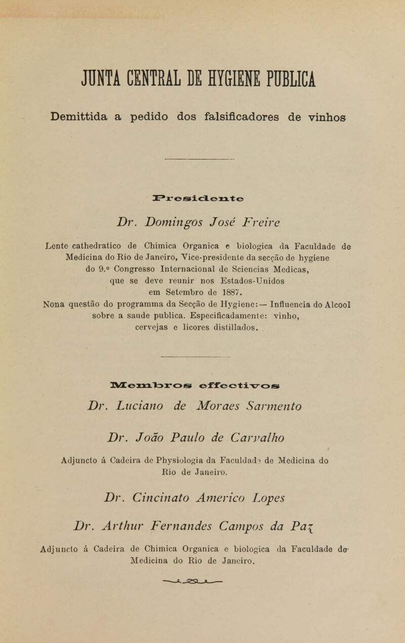 JUNTA CENTRAL DE HYGIENE PUBLICA Demittida a pedido dos falsificadores de vinhos Presidente Dr. Domingos José Freire Lente cathedratico de Chimica Orgânica e biológica da Faculdade de Medicina do Rio de Janeiro, Vice-presidente da secção de hygiene do 9.° Congresso Internacional de Sciencias Medicas, que se deve reunir nos Estados-Unidos em Setembro de 1887. Nona questão do programma da Secção de Hygiene: — Influencia do Álcool sobre a saúde publica. Especificadamente: vinho, cervejas e licores dislillados. Membros offcctivos Dr. Luciano de Moraes Sarmento Dr. João Paulo de Carvalho Adjuncto á Cadeira de Pbysiologia da Faculdade de Medicina do Rio de Janeiro. Dr. Cincinato Américo Lopes Dr. Arthur Fernandes Campos da Pa\ Adjuncto á Cadeira de Chimica Orgânica e biológica da Faculdade dr Medicina do Rio de Janeiro.