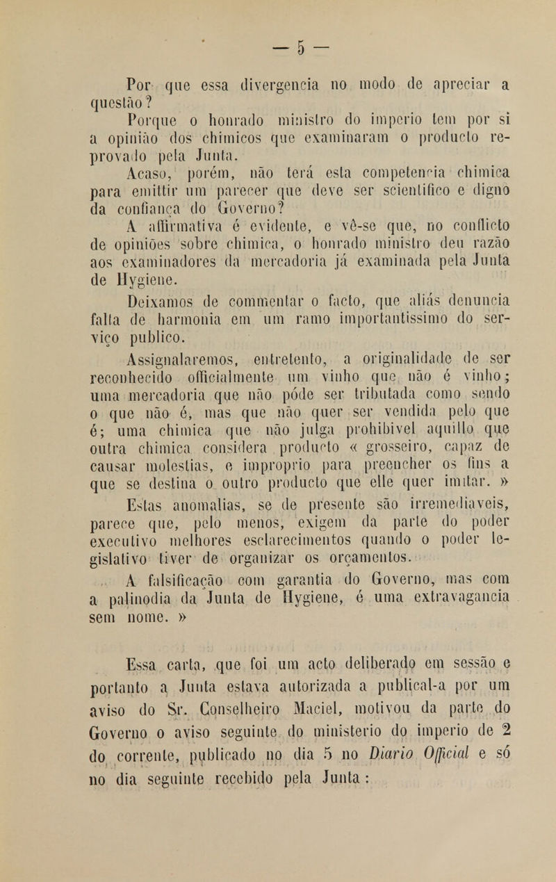 Por que essa divergência no modo de apreciar a questão? Porque o honrado ministro do império lem por si a opinião dos chimicos que examinaram o produclo re- provado pela Junta. Acaso, porém, não terá esta competência ehimica para emittir um parecer que deve ser scienlifico e digno da confiança do Governo? A. aííirmativa é evidente, e vê-se que, no conflicto de opiniões sobre ehimica, o honrado ministro deu razão aos examinadores da mercadoria já examinada peia Junta de Hygiene. Deixamos de commentar o facto, que aliás denuncia falta de harmonia em um ramo importantíssimo do ser- viço publico. Assignalaremos, entretento, a originalidade de ser reconhecido ofíicialmente um vinho que não é vinho; uma mercadoria que não pôde ser tributada como sendo o que não é, mas que não quer ser vendida pelo que é; uma ehimica que não julga prohibivel aquiUo que outra ehimica considera produto « grosseiro, capaz do causar moléstias, e impróprio para preencher os fins a que se destina o outro producto que elle quer imitar. » Estas anomalias, se de presente são irremediáveis, parece que, pelo menos, exigem da parle do poder executivo melhores esclarecimentos quando o poder le- gislativo tiver de organizar os orçamentos. A falsificação com garantia do Governo, mas com a palinodia da Junta de Hygiene, é uma extravagância sem nome. » Essa carta, que foi um acto deliberado em sessão e portanto a Junta eslava autorizada a publical-a por um aviso do Sr. Conselheiro Maciel, motivou da parte do Governo o aviso seguinte do ministério do império de 2 do corrente, publicado no dia 5 no Diário Ofâcial e só no dia seguinte recebido pela Junta :