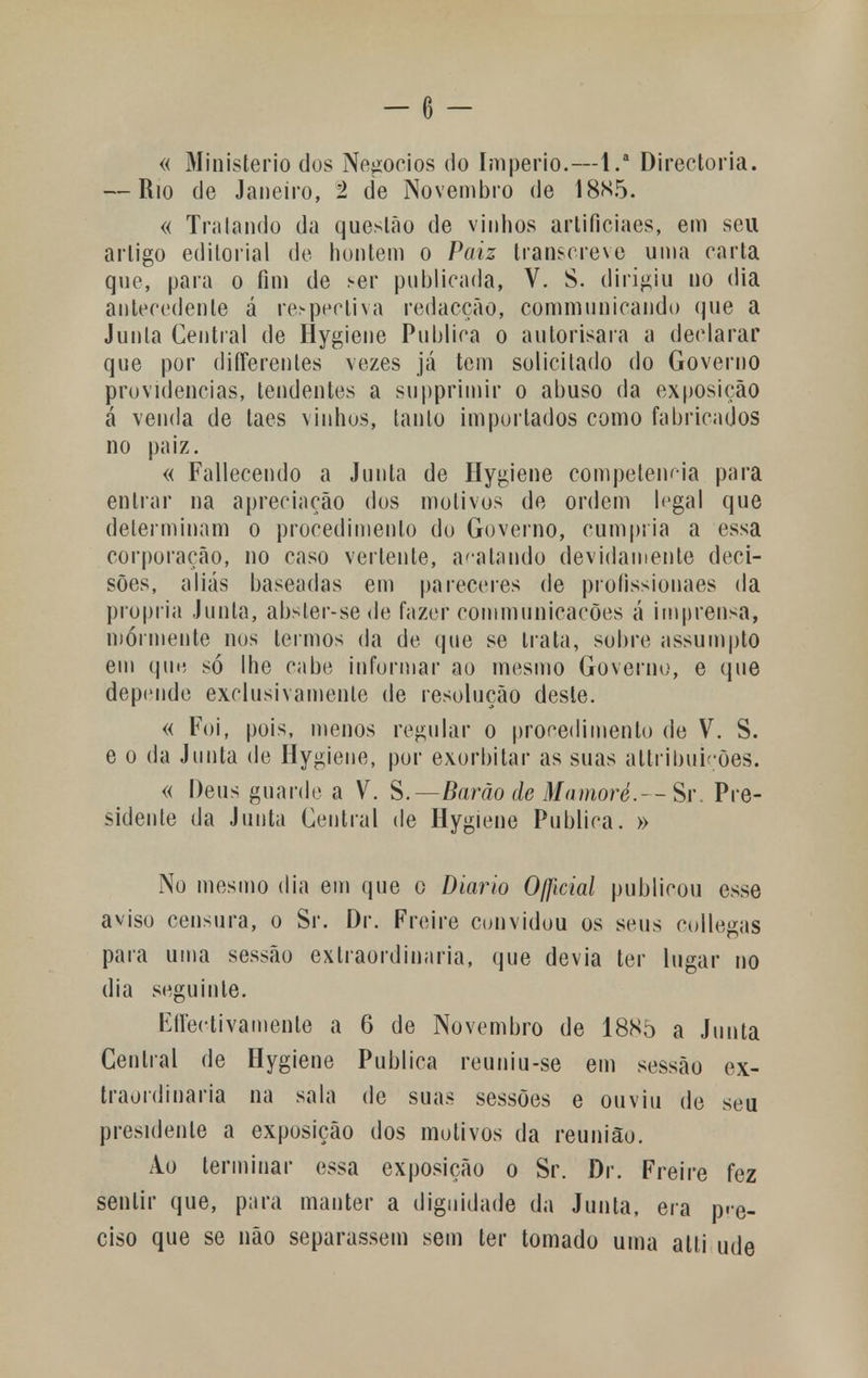 « Ministério dos Negócios do Império.—l.a Directoria. — Rio de Janeiro, 2 de Novembro de 1885. « Tratando da questão de vinhos artificiacs, em seu artigo editorial de hontem o Paiz transcreve unia carta que, para o fim de ser publicada, V. S. dirigiu no dia antecedente á respectiva redacção, commnnicando que a Junta Central de Hygiene Publica o aolorisara a declarar que por differentes vezes já tem solicitado do Governo providencias, tendentes a supprimir o abuso da exposição á venda de taes vinhos, tanto importados como fabricados no paiz. « Fallecendo a Junta de Hygiene competência para entrar na apreciação dos motivos de ordem legal que determinam o procedimento do Governo, cumpria a essa corporação, no caso vertente, acatando devidamente deci- sões, aliás baseadas em pareceres de profissionaes da própria Junta, abster-se de fazer communicacões á imprensa, mormente nos termos da de que se trata, sobre assumpto em que só lhe cabe informar ao mesmo Governo, e que depende exclusivamente de resolução deste. « Foi, pois, menos regular o procedimento de V. S. e o da Junta de Hygiene, por exorbitar as suas altribuições. « Deus guarde a V. S.— Barão de Mamoré.— Sr. Pre- sidente da Junta Central de Hygiene Publica. » No mesmo dia em que o Diário Oficial publicou esse aviso censura, o Sr. Dr. Freire convidou os seus collegas para uma sessão extraordinária, que devia ter lugar no dia seguinte. EfFectivamente a 6 de Novembro de 1885 a Junta Central de Hygiene Publica reuniu-se em sessão ex- traordinária na sala de suas sessões e ouviu de seu presidente a exposição dos motivos da reunião. Ao terminar essa exposição o Sr. Dr. Freire fez sentir que, pura manter a dignidade da Junta, era pre- ciso que se não separassem sem ter tomado uma alti ude