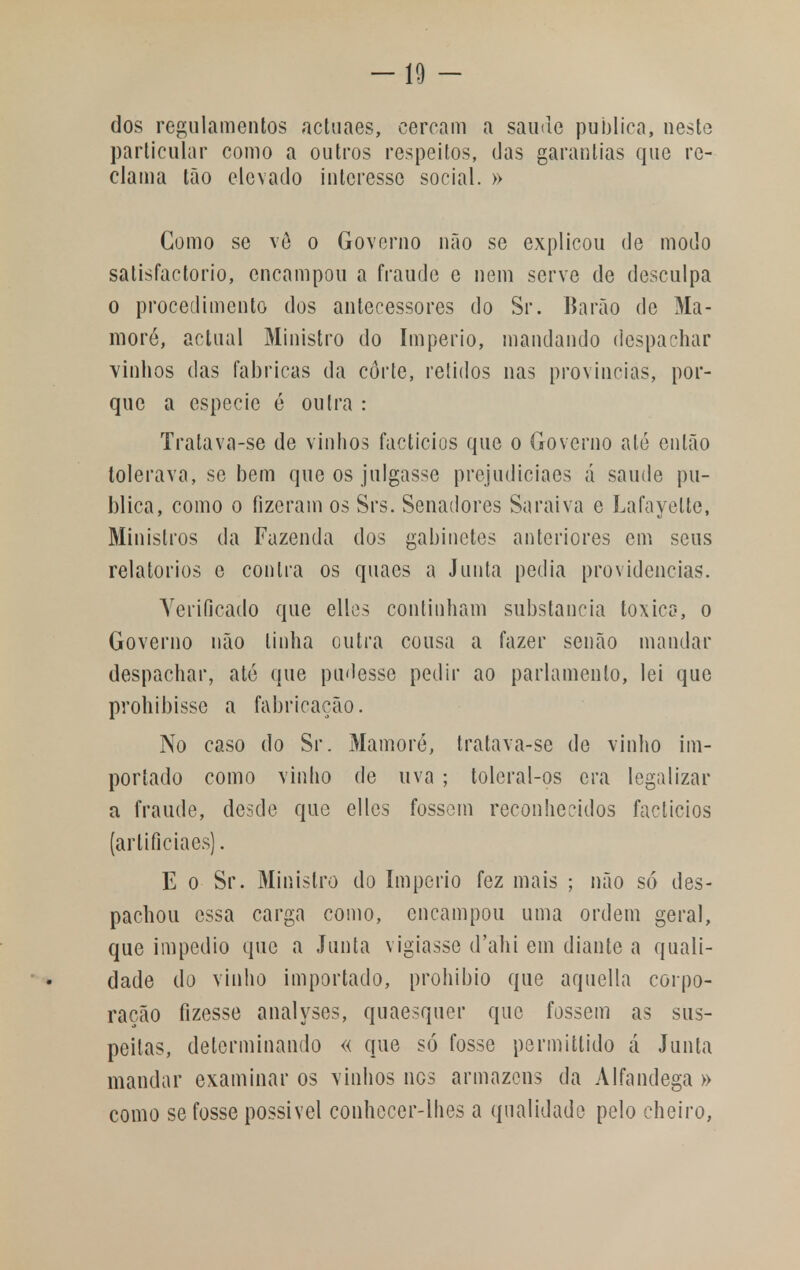 -10- dos regulamentos actuaes, cercam a saúde publica, neste particular como a outros respeitos, das garantias que re- clama tão elevado interesse social. » Como se vê o Governo não se explicou de modo satisfactorio, encampou a fraude e nem serve de desculpa o procedimento dos antecessores do Sr. Barão de Ma- moré, actual Ministro do Império, mandando despachar vinhos das fabricas da corte, relidos nas províncias, por- que a espécie ó outra : Tratava-se de vinhos factícios que o Governo até então tolerava, se bem que os julgasse prejudiciaes á saúde pu- blica, como o fizeram os Srs. Senadores Saraiva e Lafayelte, Ministros da Fazenda dos gabinetes anteriores em seus relatórios e contra os quaes a Junta pedia providencias. Verificado que elles continham substancia toxica, o Governo não linha outra cousa a fazer senão mandar despachar, até que pudesse pedir ao parlamento, lei que prohibissc a fabricação. No caso do Sr. Mamoré, tratava-se de vinho im- portado como vinho de uva ; toleral-os era legalizar a fraude, desde que elles fossem reconhecidos factícios (arlificiaes). E o Sr. Ministro do império fez mais ; não só des- pachou essa carga como, encampou uma ordem geral, que impedio que a Junta vigiasse d'ahi em diante a quali- dade do vinho importado, prohibio que aquella corpo- ração fizesse analyses, quaesquer que fossem as sus- peitas, determinando « que só fosse permittido á Junta mandar examinar os vinhos nos armazéns da Alfandega » como se fosse possível conhecer-lhes a qualidade pelo cheiro,