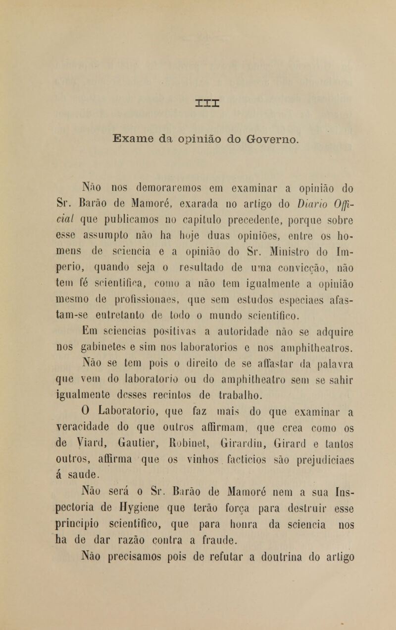 III Exame da opinião do Governo. Não nos demoraremos em examinar a opinião do Sr. Barão de Mamoré, exarada no artigo do Diário Ofi- cial que publicamos no capitulo precedente, porque sobre esse assumpto não ha hoje duas opiniões, entre os ho- mens de sciencia e a opinião do Sr. Ministro do Im- pério, quando seja o resultado de uma convicção, não tem fé scientifica, como a não tem igualmente a opinião mesmo de profissionaes, que sem estudos especiaes afas- tam-se entretanto de todo o mundo scientifico. Em sciencias positivas a autoridade não se adquire nos gabinetes e sim nos laboratórios e nos amphitheatros. Não se tem pois o direito de se affastar da palavra que vem do laboratório ou do amphitheatro sem se sahir igualmente desses recintos de trabalho. O Laboratório, que faz mais do que examinar a veracidade do que outros affirmam, que crea como os de Viard, Gautier, Robinet, Girardin, Girard e tantos outros, affirma que os vinhos factícios são prejudiciaes á saúde. Não será o Sr. Barão de Mamoré nem a sua Ins- pectoria de Hygiene que terão força para destruir esse principio scientifico, que para honra da sciencia nos ha de dar razão contra a fraude. Não precisamos pois de refutar a doutrina do artigo