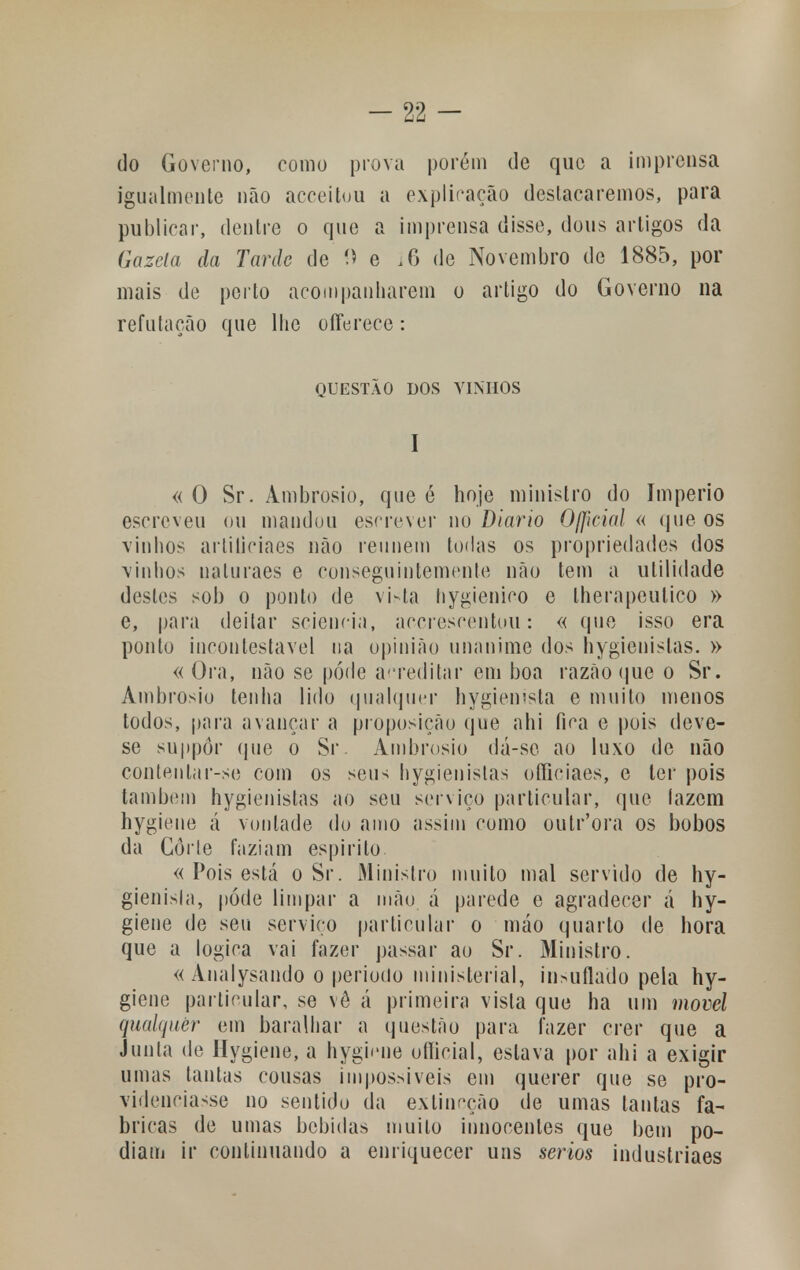 do Governo, como prova porem de que a imprensa igualmente não acceitou a explicação destacaremos, para publicar, dentre o que a imprensa disse, dons artigos da Gazela da Tarde de í) e i6 de Novembro de 1885, por mais de perto acompanharem o artigo do Governo na refutação que llio oíferece: QUESTÃO DOS VINHOS I «O Sr. Ambrósio, que é hoje ministro do Império escreveu ou mandou escrever no Diário Oficial « que os vinhos artiticiaes não reúnem todas os propriedades dos vinhos naluraes e conseguintemente não tem a utilidade destes sob o ponto de vista hygienico e lherapeutico » e, para deitar sciencia, acereseentou: « que isso era ponto incontestável na opinião unanime dos hygienislas. » « Ora, não se pôde acreditar em boa razão que o Sr. Ambrosiu tenha lido qualquer hygiemsta e muito menos todos, para avançar a proposição que ahi fica e pois deve- se suppôr que o Sr Ambrósio dá-se ao luxo de não contenlar-se com os seus hygienislas oSiciaes, e ter pois também hygienistas ao seu serviço particular, que lazem hygiene á vontade do amo assim como outr'ora os bobos da Corte faziam espirito « Pois está o Sr. Ministro muito mal servido de hy- gienisla, pode limpar a mão á parede e agradecer á hy- giene de seu serviço particular o máo quarto de hora que a lógica vai fazer passar ao Sr. Ministro. « Analysando o período ministerial, in>uflado pela hy- giene particular, se vê á primeira vista que ha um movei qualquer em baralhar a questão para fazer crer que a Junta de Hygiene, a hyghme oíticial, estava por ahi a exigir umas tantas cousas impossíveis em querer que se pro- videnciasse no sentido da extineção de umas tantas fa- bricas de umas bebidas muito innocentes que bem po- diam ir continuando a enriquecer uns sérios industriaes