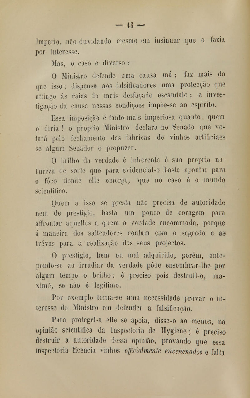 Império, não duvidando mesmo em insinuar que o fazia por interesse. Mas, o caso é diverso : O Ministro defende uma causa má ; faz mais do que isso ; dispensa aos falsificadores uma protecção que attinge ás raias do mais desfaçado escândalo ; a inves- tigação da causa nessas condições impõe-se ao espirito. Essa imposição é tanto mais imperiosa quanto, quem o diria ! o próprio Ministro declara no Senado que vo- tará pelo fechamento das fabricas de vinhos artificiaes se algum Senador o propuzer. O brilho da verdade é inherente á sua própria na- tureza de sorte que para evidencial-o basta apontar para o foco donde elle emerge, que no caso ó o mundo scientifico. Quem a isso se presta não precisa de autoridade nem de prestigio, basta um pouco de coragem para aífrontar aquelles a quem a verdade encommoda, porque á maneira dos salteadores contam com o segredo e as tróvas para a realização dos seus projectos. O prestigio, bem ou mal adquirido, porém, ante- pondo-se ao irradiar da verdade pode ensombrar-lhe por algum tempo o brilho; é preciso pois destruil-o, ma- ximè, se não é legitimo. Por exemplo torna-se uma necessidade provar o in- teresse do Ministro em defender a falsificação. Para prolegel-a elle se apoia, disse-o ao menos, na opinião scientifica da Inspectoria de Hygiene ; é preciso destruir a autoridade dessa opinião, provando que essa inspectoria licencia vinhos oficialmente envenenados e falta