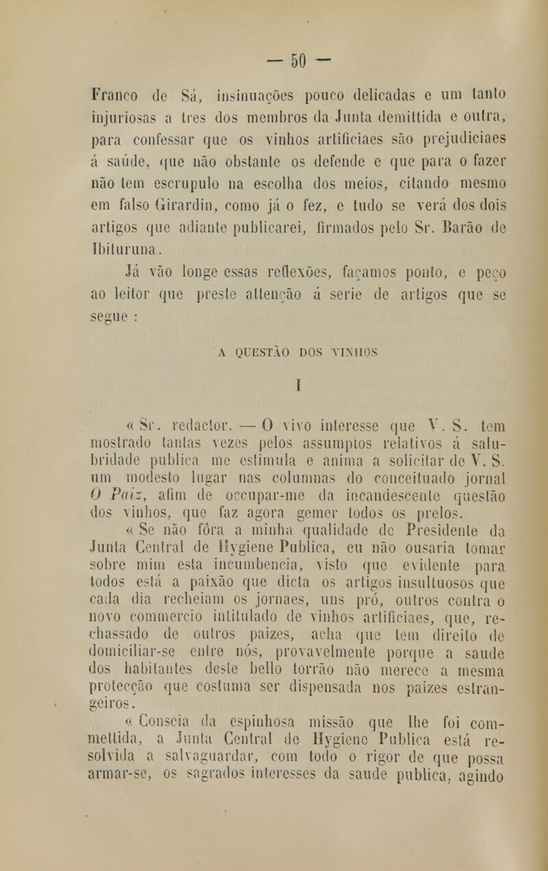 Franco de Sá, insinuações pouco delicadas e um tanto injuriosas a Ires dos membros da Junta demittida e oulra, para confessar que os vinhos artificiaes são prejudiciaes á saúde, que não obstante os defende e que para o fazer não tem escrúpulo na escolha dos meios, citando mesmo em falso Girardin, como já o fez, e tudo se verá dos dois artigos que adiante publicarei, firmados pelo Sr. Barão de Ibituruna. Já vão longe essas reflexões, façamos ponto, e peço ao leitor que preste attenção á serie de artigos que se segue : A QUESTÃO DOS VIM IOS I «Sr. redactor.—O vivo interesse que V. S. tom mostrado tantas vezes pelos assumptos relativos á salu- bridade publica me estimula e anima a solicitar de V. S. um modesto lugar nas columnas do conceituado jornal O Paiz, afim de occupar-me da incandescente questão dos vinhos, que faz agora gemer todos os prelos. « Se não fora a minha qualidade de Presidente da Junta Central de Mygiene Publica, eu não ousaria tomar sobre mim esta incumbência, visto que evidente para todos está a paixão que dieta os artigos insultuosos que cada dia recheiam os jornaes, uns pró, outros contra o novo commercio intitulado de vinhos artificiaes, que, re- chassado de outros paizes, acha que tem direito de domiciliar-se entre nós, provavelmente porque a saúde dos habitantes deste bello torrão não merece a mesma protecção que costuma ser dispensada nos paizes estran- geiros. « Cônscia da espinhosa missão que lhe foi com- mettida, a Junta Central do Hygicnc Publica está re- solvida a salvaguardar, com todo o rigor de que possa armar-se, os sagrados interesses da saúde publica, agindo