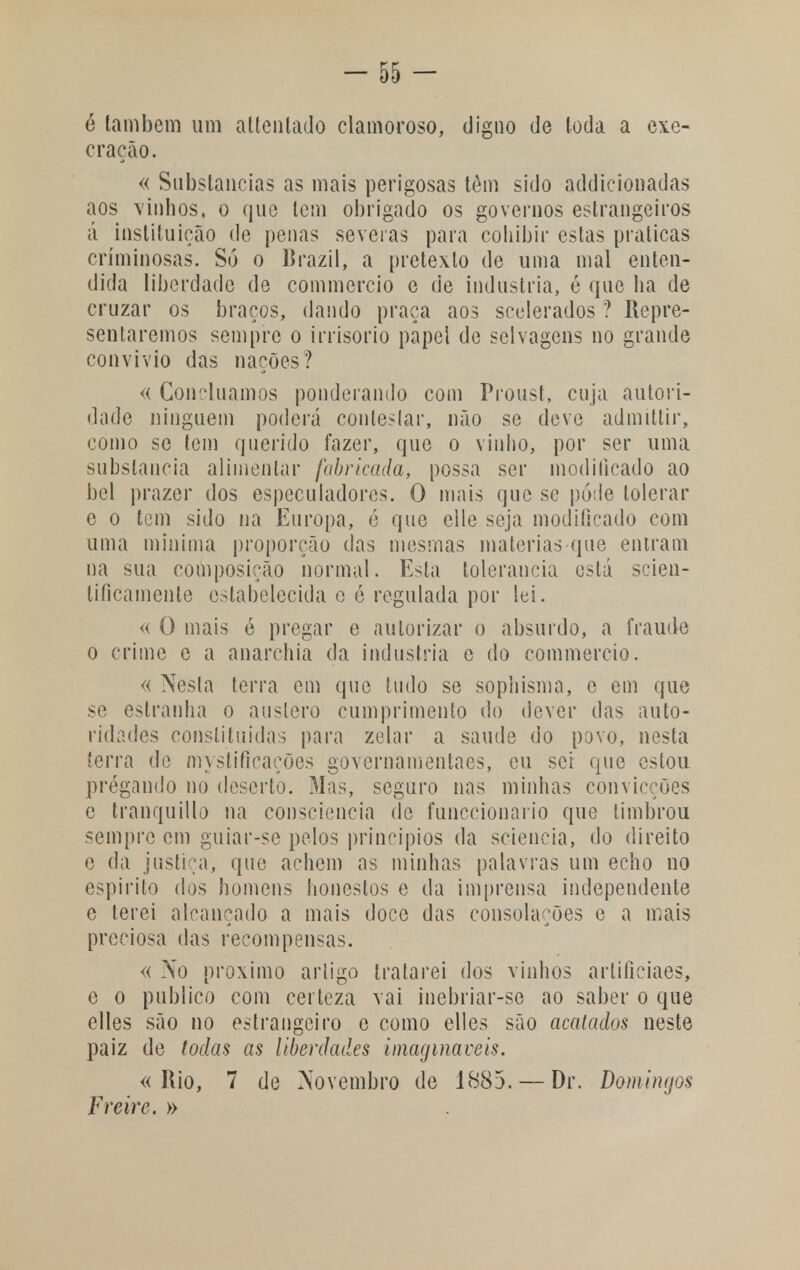 é lambem um attenlado clamoroso, digno de toda a exe- cração. « Substancias as mais perigosas têm sido addicionadas aos vinhos, o que tem obrigado os governos estrangeiros á instituição de penas severas para coliibir estas praticas criminosas. Só o Brazil, a pretexto de uma mal enten- dida liberdade de commercio e de industria, é que ha de cruzar os braços, dando praça aos scelerados ? Repre- sentaremos sempre o irrisório papel de selvagens no grande convívio das nações? « Concluamos ponderando com Proust, cuja autori- dade ninguém poderá contestar, não se deve admittir, como se tem querido fazer, que o vinho, por ser uma substancia alimentar fabricada, possa ser modificado ao bel prazer dos especuladores. O mais que se pode tolerar e o tem sido na Europa, é que elle seja modificado com uma mínima proporção das mesmas maiorias que entram na sua composição normal. Esta tolerância está scien- tificamente estabelecida e é regulada por lei. « O mais é pregar e autorizar o absurdo, a fraude o crime e a anarchia da industria c do commercio. « Nesta terra em que tudo se sophisma, o cm que se estranha o austero cumprimento do dever das auto- ridades constituídas para zelar a saúde do povo, nesta terra de myslifieações governamentaes, cu sei que estou pregando no deserto. Mas, seguro nas minhas convicções c tranquillo na consciência de funecionario que timbrou sempre cm guiar-se pelos princípios da sciencia, do direito e da justiça, que achem as minhas palavras um echo no espirito dos homens honestos e da imprensa independente e terei alcançado a mais doce das consolações e a mais preciosa das recompensas. « No próximo artigo tratarei dos vinhos artificiaes, e o publico com certeza vai inebriar-se ao saber o que elles são no estrangeiro e como elles são acatados neste paiz de todas as liberdades imagináveis. «Rio, 7 de Novembro de 1885. — Dr. Domingos Freire. »