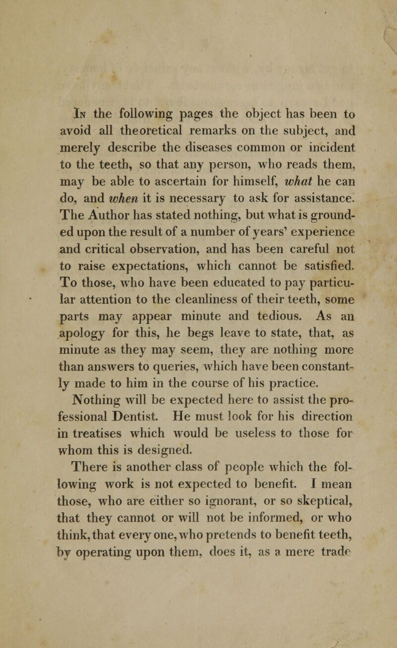 In the following pages the object has been to avoid all theoretical remarks on the subject, and merely describe the diseases common or incident to the teeth, so that any person, who reads them, may be able to ascertain for himself, what he can do, and when it is necessary to ask for assistance. The Author has stated nothing, but what is ground- ed upon the result of a number of years' experience and critical observation, and has been careful not to raise expectations, which cannot be satisfied. To those, who have been educated to pay particu- lar attention to the cleanliness of their teeth, some parts may appear minute and tedious. As an apology for this, he begs leave to state, that, as minute as they may seem, they are nothing more than answers to queries, which have been constant- ly made to him in the course of his practice. Nothing will be expected here to assist the pro- fessional Dentist. He must look for his direction in treatises which would be useless to those for whom this is designed. There is another class of people which the fol- lowing work is not expected to benefit. I mean those, who are either so ignorant, or so skeptical, that they cannot or will not be informed, or who think, that every one, who pretends to benefit teeth, by operating upon them, does it, as a mere trade