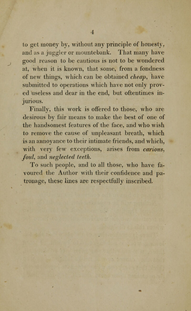 to get money by, without any principle of honest}. and as a juggler or mountebank. That many have good reason to be cautious is not to be wondered at, when it is known, that some, from a fondness of new things, which can be obtained cheap, have submitted to operations which have not only prov- ed useless and dear in the end, but oftentimes in- jurious. Finally, this work is offered to those, who are desirous by fair means to make the best of one of the handsomest features of the face, and who wish to remove the cause of unpleasant breath, which is an annoyance to their intimate friends, and which, with very few exceptions, arises from carious, foul, and neglected teeth. To such people, and to all those, who have fa- voured the Author with their confidence and pa- tronage, these lines are respectfully inscribed.