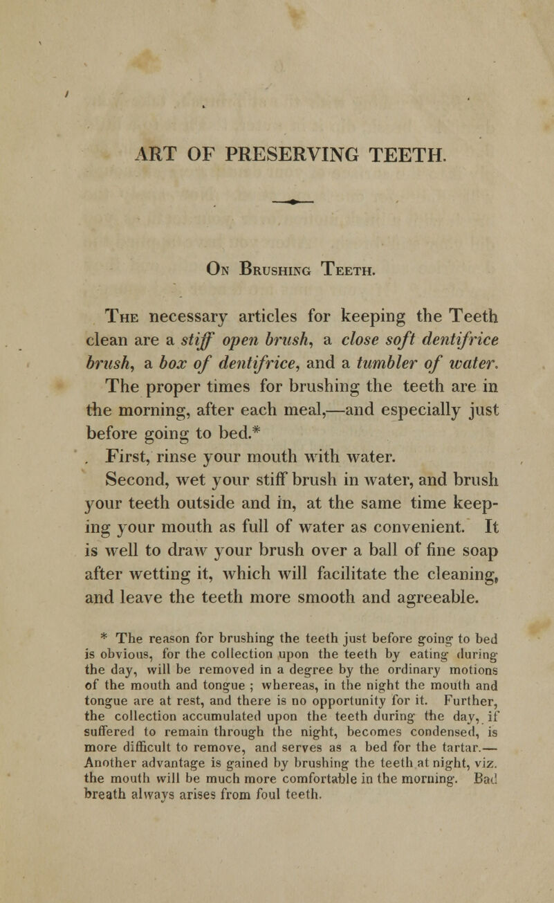 ART OF PRESERVING TEETH. On Brushing Teeth. The necessary articles for keeping the Teeth clean are a stiff open brash, a close soft dentifrice brush, a box of dentifrice, and a tumbler of water. The proper times for brushing the teeth are in the morning, after each meal,—and especially just before going to bed.* . First, rinse your mouth with water. Second, wet your stiff brush in water, and brush 3^our teeth outside and in, at the same time keep- ing your mouth as full of water as convenient. It is well to draw your brush over a ball of fine soap after wetting it, which will facilitate the cleaning, and leave the teeth more smooth and agreeable. * The reason for brushing the teeth just before going- to bed is obvious, for the collection upon the teeth by eating during the day, will be removed in a degree by the ordinary motions of the mouth and tongue ; whereas, in the night the mouth and tongue are at rest, and there is no opportunity for it. Further, the collection accumulated upon the teeth during the day, if suffered to remain through the night, becomes condensed, is more difficult to remove, and serves as a bed for the tartar.— Another advantage is gained by brushing the teeth at night, viz. the mouth will be much more comfortable in the morning. Bad breath alvvavs arises from foul teeth.