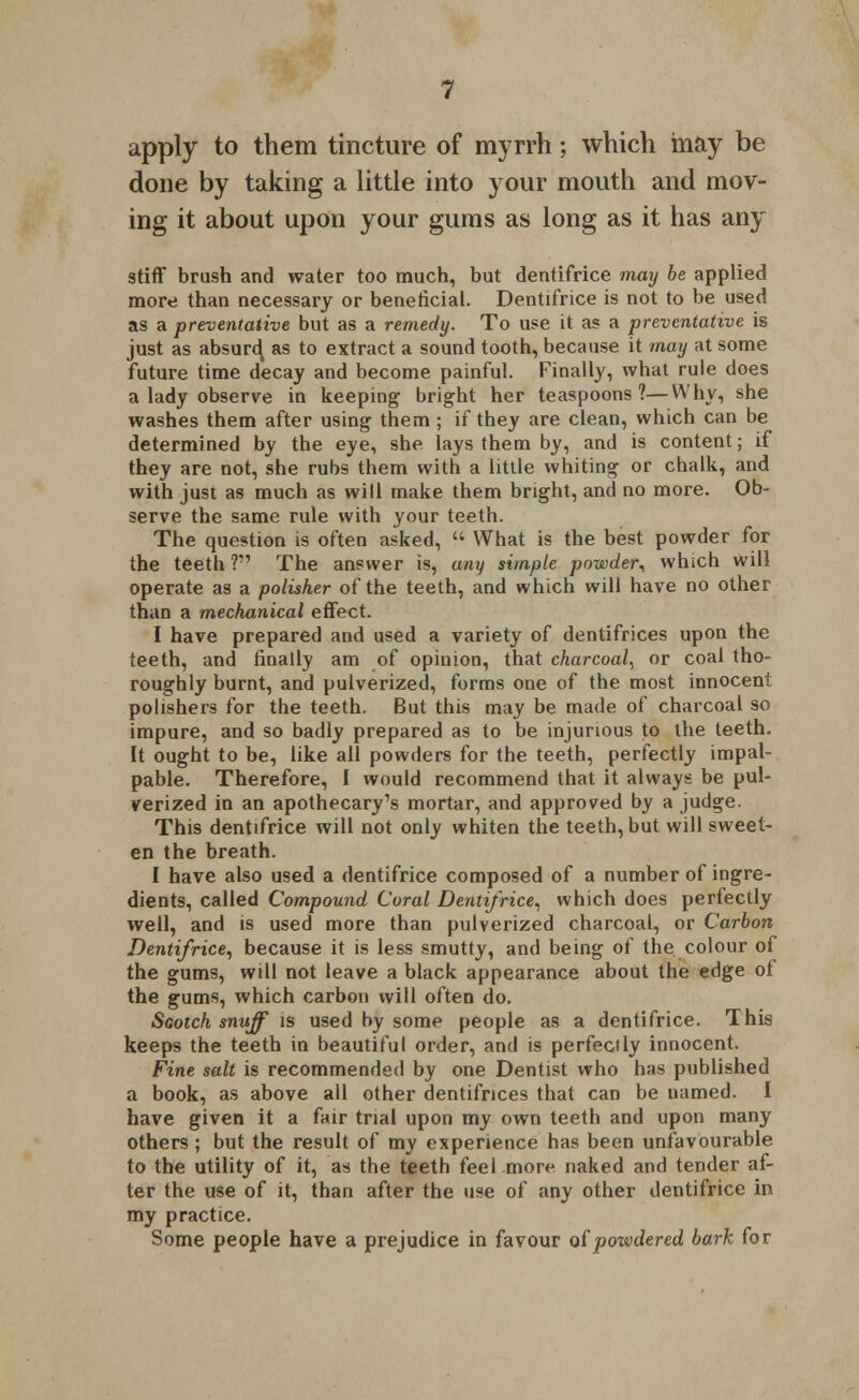 apply to them tincture of myrrh; which may be done by taking a little into your mouth and mov- ing it about upon your gums as long as it has any stiff brush and water too much, but dentifrice may be applied more than necessary or beneficial. Dentifrice is not to be used as a preventative but as a remedy. To use it as a preventative is just as absurd, as to extract a sound tooth, because it may at some future time decay and become painful. Finally, what rule does a lady observe in keeping bright her teaspoons?—Why, she washes them after using them; if they are clean, which can be determined by the eye, she lays them by, and is content; if they are not, she rubs them with a little whiting or chalk, and with just as much as will make them bright, and no more. Ob- serve the same rule with your teeth. The question is often asked,  What is the best powder for the teeth ? The answer is, any simple pozvder, which will operate as a polisher of the teeth, and which will have no other than a mechanical effect. I have prepared and used a variety of dentifrices upon the teeth, and finally am of opinion, that charcoal, or coal tho- roughly burnt, and pulverized, forms one of the most innocent polishers for the teeth. But this may be made of charcoal so impure, and so badly prepared as to be injurious to the teeth. It ought to be, like all powders for the teeth, perfectly impal- pable. Therefore, I would recommend that it always be pul- verized in an apothecary's mortar, and approved by a judge. This dentifrice will not only whiten the teeth, but will sweet- en the breath. I have also used a dentifrice composed of a number of ingre- dients, called Compound Coral Dentifrice, which does perfectly well, and is used more than pulverized charcoal, or Carbon Dentifrice, because it is less smutty, and being of the colour of the gums, will not leave a black appearance about the edge of the gums, which carbon will often do. Scotch snuff is used by some people as a dentifrice. This keeps the teeth in beautiful order, and is perfectly innocent. Fine salt is recommended by one Dentist who has published a book, as above all other dentifrices that can be named. I have given it a fair trial upon my own teeth and upon many others ; but the result of my experience has been unfavourable to the utility of it, as the teeth feel more naked and tender af- ter the use of it, than after the use of any other dentifrice in my practice. Some people have a prejudice in favour of poivdered bark for