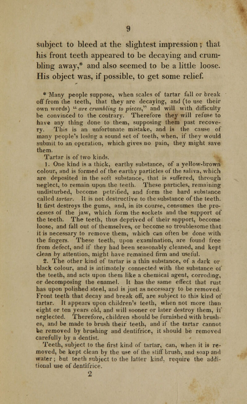 his front teeth appeared to be decaying and crum- bling away,# and also seemed to be a little loose. His object was, if possible, to get some relief. * Many people suppose, when scales of tartar fall or break off from the teeth, that they are decaying, and (to use their own words)  are crumbling to pieces and will with difficulty he convinced to the contrary. Therefore they will refuse to have any thing done to them, supposing them past recove- ry. This is an unfortunate mistake, and is the cause of many people's losing a sound set of teeth, when, if they would submit to an operation, which gives no pain, they might save them. Tartar is of two kinds. 1. One kind is a thick, earthy substance, of a yellow-brown colour, and is formed of the earthy particles of the saliva, which are deposited in the soft substance, that is suffered, through neglect, to remain upon the teeth. These particles, remaining undisturbed, become petrified, and form the hard substance called tartar. It is not destructive to the substance of the teeth. It first destroys the gums, and, in its course, consumes the pro- cesses of the jaw, which form the sockets and the support of the teeth. The teeth, thus deprived of their snpport, become loose, and fall out of themselves, or become so troublesome that it is necessary to remove them, which can often be done with the fingers. Tbese teeth, upon examination, are found free from defect, and if they had been seasonably cleaned, and kept clean by attention, might have remained firm and useful. 2. The other kind of tartar is a thin substance, of a dark or black colour, and is intimately connected with the substance of the teeth, and acts upon them like a chemical agent, corroding, or decomposing the enamel. It has the same effect that rust has upon polished steel, and is just as necessary to be removed. Front teeth that decay and break off, are subject to this kind of tartar. It appears upon children's teeth, when not more than eight or ten years old, and will sooner or later destroy them, if neglected. Therefore, children should be furnished with brush- es, and be made to brush their teeth, and if the tartar cannot be removed by brushing and dentifrice, it should be removed carefully by a dentist. * Teeth, subject to the first kind of tartar, can, when it is re- moved, be kept clean by the use of the stiff brush, and soap and water; but teeth subject to the latter kind, require the addi- tional use of dentifrice. 2