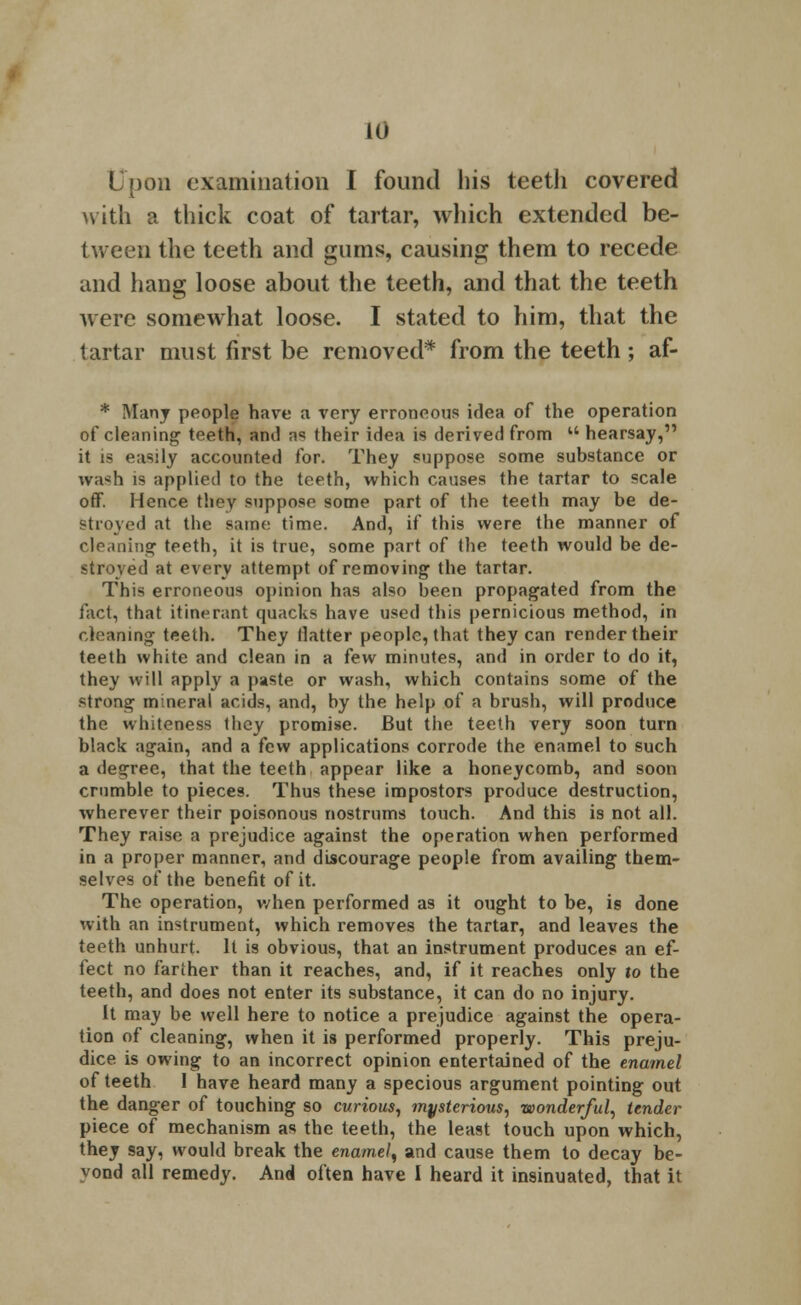 10 I Don examination I found his teeth covered with a thick coat of tartar, which extended be- tween the teeth and gums, causing them to recede and hang loose about the teeth, and that the teeth were somewhat loose. I stated to him, that the tartar must first be removed* from the teeth ; af- * Many people have a very erroneous idea of the operation of cleaning teeth, ami ;><; their idea is derived from  hearsay, it is easily accounted for. They suppose some substance or wash is applied to the teeth, which causes the tartar to scale off. Hence they suppose some part of the teeth may be de- stroyed at the same time. And, if this were the manner of cleaning teeth, it is true, some part of the teeth would be de- stroyed at every attempt of removing the tartar. This erroneous opinion has also been propagated from the fact, that itinerant quacks have used this pernicious method, in cleaning teeth. They Hatter people, that they can render their teeth white and clean in a few minutes, and in order to do it, they will apply a paste or wash, which contains some of the strong mineral acids, and, by the help of a brush, will produce the whiteness Ihey promise. But the teeth very soon turn black again, and a few applications corrode the enamel to such a decree, that the teeth appear like a honeycomb, and soon crumble to pieces. Thus these impostors produce destruction, wherever their poisonous nostrums touch. And this is not all. They raise a prejudice against the operation when performed in a proper manner, and discourage people from availing them- selves of the benefit of it. The operation, when performed as it ought to be, is done with an instrument, which removes the tartar, and leaves the teeth unhurt. It is obvious, that an instrument produces an ef- fect no farther than it reaches, and, if it reaches only to the teeth, and does not enter its substance, it can do no injury. It may be well here to notice a prejudice against the opera- tion of cleaning, when it is performed properly. This preju- dice is owing to an incorrect opinion entertained of the enamel of teeth I have heard many a specious argument pointing out the danger of touching so curious, mysterious, wonderful, tender piece of mechanism as the teeth, the least touch upon which, they say, would break the enamel, and cause them to decay be-