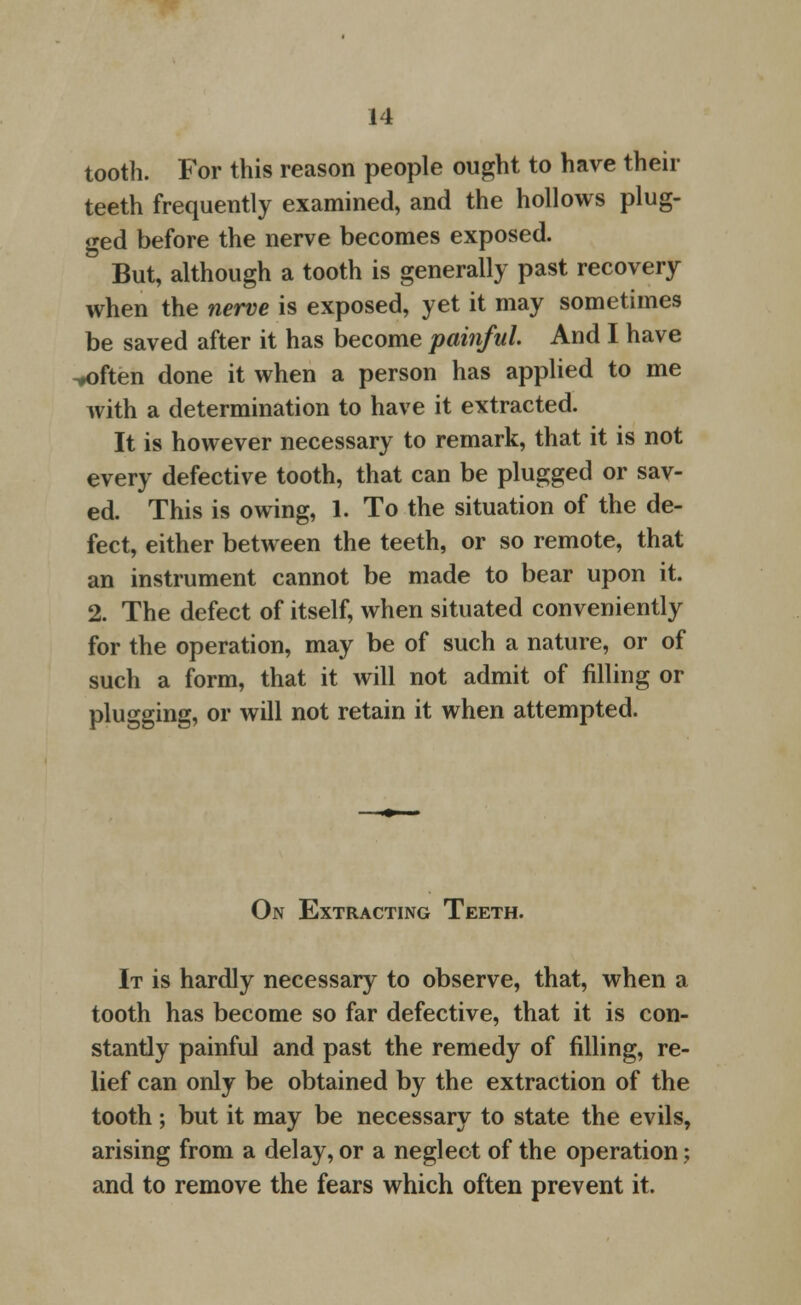 tooth. For this reason people ought to have their teeth frequently examined, and the hollows plug- ged before the nerve becomes exposed. ' But, although a tooth is generally past recovery when the nerve is exposed, yet it may sometimes be saved after it has become painful And I have -♦often done it when a person has applied to me with a determination to have it extracted. It is however necessary to remark, that it is not every defective tooth, that can be plugged or sav- ed. This is owing, 1. To the situation of the de- fect, either between the teeth, or so remote, that an instrument cannot be made to bear upon it. 2. The defect of itself, when situated conveniently for the operation, may be of such a nature, or of such a form, that it will not admit of filling or plugging, or will not retain it when attempted. On Extracting Teeth. It is hardly necessary to observe, that, when a tooth has become so far defective, that it is con- stantly painful and past the remedy of filling, re- lief can only be obtained by the extraction of the tooth; but it may be necessary to state the evils, arising from a delay, or a neglect of the operation; and to remove the fears which often prevent it.