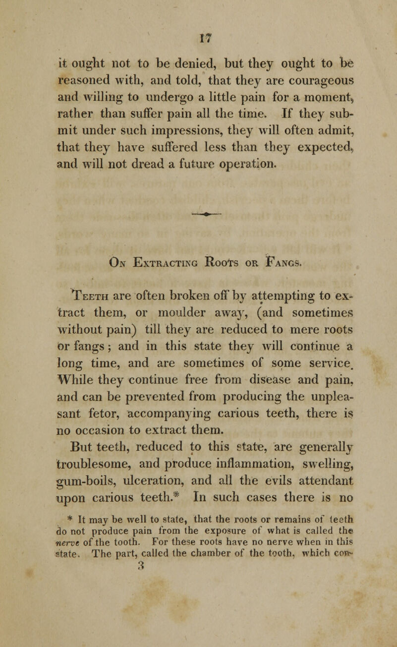 it ought not to be denied, but they ought to be reasoned with, and told, that they are courageous and willing to undergo a little pain for a moment, rather than suffer pain all the time. If they sub- mit under such impressions, they will often admit, that they have suffered less than they expected, and will not dread a future operation. On Extracting RooTs or Fangs. Teeth are often broken off by attempting to ex- tract them, or moulder away, (and sometimes without pain) till they are reduced to mere roots or fangs; and in this state they will continue a long time, and are sometimes of some service. While they continue free from disease and pain, and can be prevented from producing the unplea- sant fetor, accompanying carious teeth, there is no occasion to extract them. But teeth, reduced to this state, are generally troublesome, and produce inflammation, swelling, gum-boils, ulceration, and all the evils attendant upon carious teeth.* In such cases there is no * It may be well to state, that the roots or remains of teeth do not produce pain from the exposure of what is called the nerve of the tooth. For these roots have no nerve when in this state. The part, called the chamber of the tooth, which con- 3
