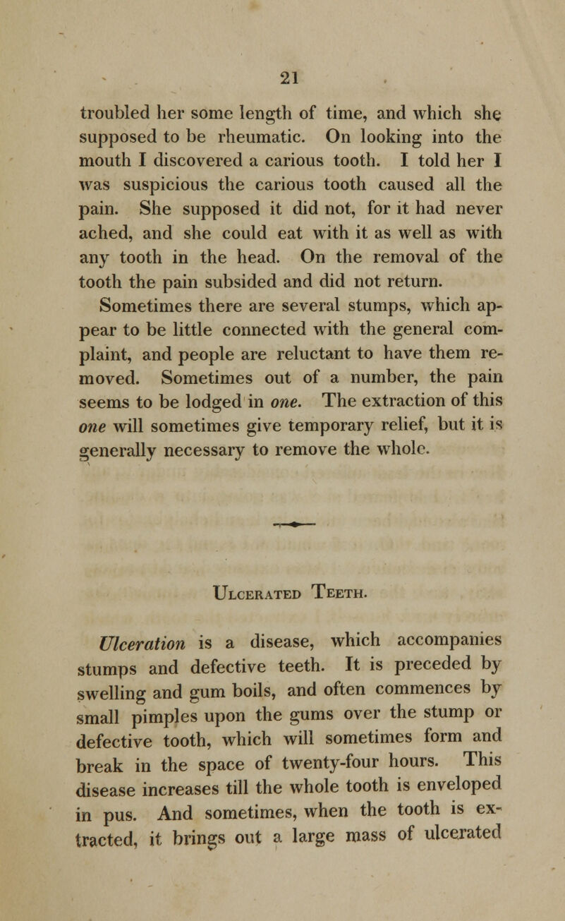 troubled her some length of time, and which she supposed to be rheumatic. On looking into the mouth I discovered a carious tooth. I told her I was suspicious the carious tooth caused all the pain. She supposed it did not, for it had never ached, and she could eat with it as well as with any tooth in the head. On the removal of the tooth the pain subsided and did not return. Sometimes there are several stumps, which ap- pear to be little connected with the general com- plaint, and people are reluctant to have them re- moved. Sometimes out of a number, the pain seems to be lodged in one. The extraction of this one will sometimes give temporary relief, but it is generally necessary to remove the whole. Ulcerated Teeth. Ulceration is a disease, which accompanies stumps and defective teeth. It is preceded by swelling and gum boils, and often commences by small pimples upon the gums over the stump or defective tooth, which will sometimes form and break in the space of twenty-four hours. This disease increases till the whole tooth is enveloped in pus. And sometimes, when the tooth is ex- tracted, it brings out a large mass of ulcerated