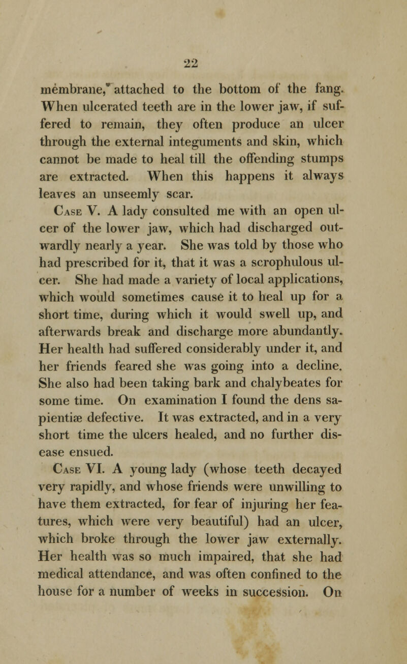11 membrane,* attached to the bottom of the fang. When ulcerated teeth are in the lower jaw, if suf- fered to remain, they often produce an ulcer through the external integuments and skin, which cannot be made to heal till the offending stumps are extracted. When this happens it always leaves an unseemly scar. Case V. A lady consulted me with an open ul- cer of the lower jaw, which had discharged out- wardly nearly a year. She was told by those who had prescribed for it, that it was a scrophulous ul- cer. She had made a variety of local applications, which would sometimes cause it to heal up for a short time, during which it would swell up, and afterwards break and discharge more abundantly. Her health had suffered considerably under it, and her friends feared she was going into a decline. She also had been taking bark and chalybeates for some time. On examination I found the dens sa- pientise defective. It was extracted, and in a very short time the ulcers healed, and no further dis- ease ensued. Case VI. A young lady (whose teeth decayed very rapidly, and whose friends were unwilling to have them extracted, for fear of injuring her fea- tures, which were very beautiful) had an ulcer, which broke through the lower jaw externally. Her health was so much impaired, that she had medical attendance, and was often confined to the house for a number of weeks in succession. On