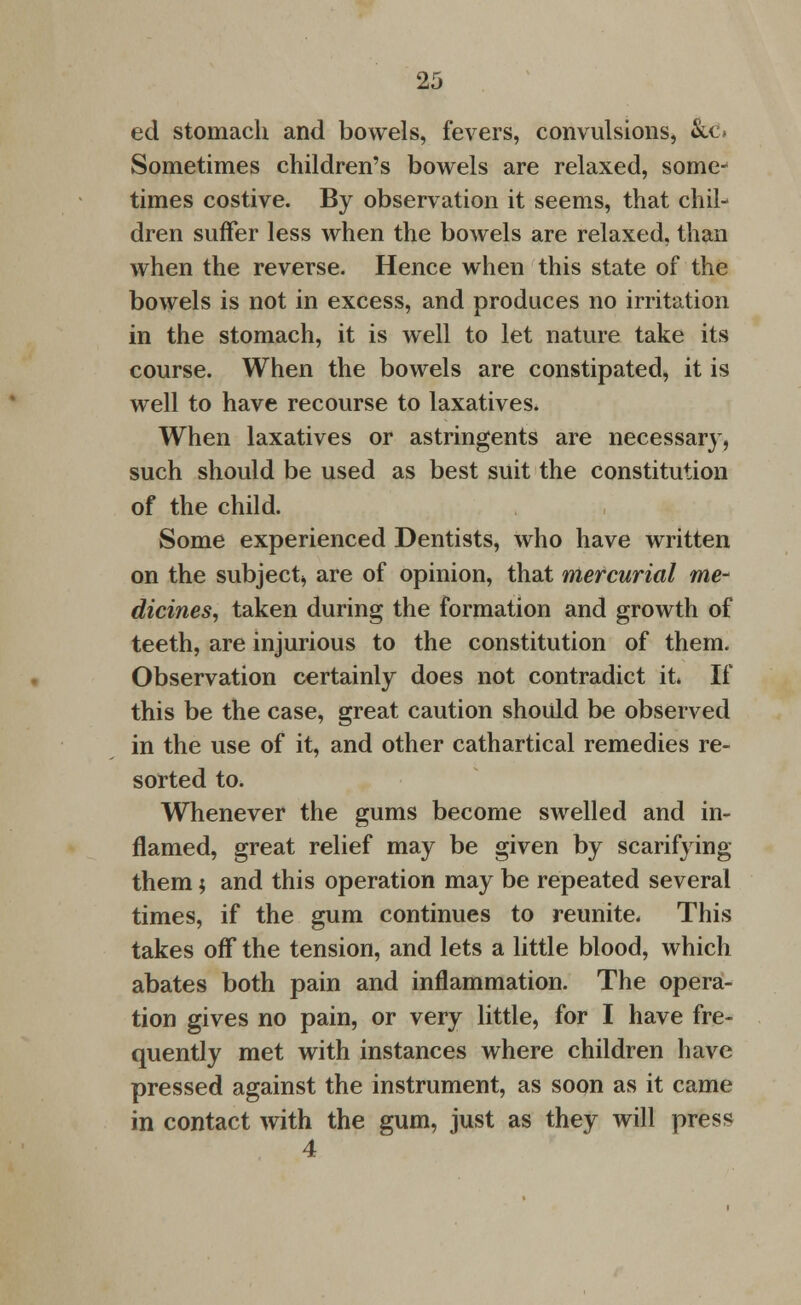 ed stomach and bowels, fevers, convulsions, &c» Sometimes children's bowels are relaxed, some- times costive. By observation it seems, that chil- dren suffer less when the bowels are relaxed, than when the reverse. Hence when this state of the bowels is not in excess, and produces no irritation in the stomach, it is well to let nature take its course. When the bowels are constipated, it is well to have recourse to laxatives. When laxatives or astringents are necessary, such should be used as best suit the constitution of the child. Some experienced Dentists, who have written on the subject* are of opinion, that mercurial me- dicines, taken during the formation and growth of teeth, are injurious to the constitution of them. Observation certainly does not contradict it. If this be the case, great caution should be observed in the use of it, and other cathartical remedies re- sorted to. Whenever the gums become swelled and in- flamed, great relief may be given by scarifying them $ and this operation may be repeated several times, if the gum continues to reunite. This takes off the tension, and lets a little blood, which abates both pain and inflammation. The opera- tion gives no pain, or very little, for I have fre- quently met with instances where children have pressed against the instrument, as soon as it came in contact with the gum, just as they will press 4