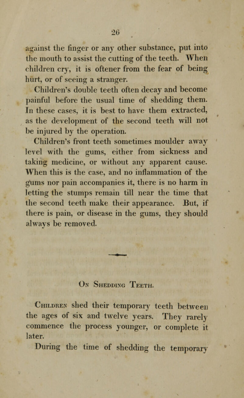 20 against the finger or any other substance, put into the mouth to assist the cutting of the teeth. When children cry, it is oftener from the fear of being hurt, or of seeing a stranger. Children's double teeth often decay and become painful before the usual time of shedding them. In these cases, it is best to have them extracted, as the development of the second teeth will not be injured by the operation. Children's front teeth sometimes moulder away level with the gums, either from sickness and taking medicine, or without any apparent cause. When this is the case, and no inflammation of the gums nor pain accompanies it, there is no harm in letting the stumps remain till near the time that the second teeth make their appearance. But, if there is pain, or disease in the gums, they should always be removed. On Shedding Teeth. Children shed their temporary teeth between the ages of six and twelve years. They rarely commence the process younger, or complete it later. During the time of shedding the temporary