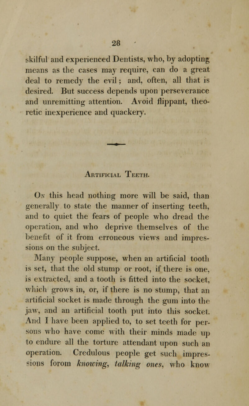 bkilful and experienced Dentists, who, by adopting means as the cases may require, can do a great deal to remedy the evil; and, often, all that is desired. But success depends upon perseverance and unremitting attention. Avoid flippant, theo- retic inexperience and quackery. Artificial Teeth. On this head nothing more will be said, than generally to state the manner of inserting teeth, and to quiet the fears of people who dread the operation, and who deprive themselves of the benefit of it from erroneous views and impres- sions on the subject. Many people suppose, when an artificial tooth is set, that the old stump or root, if there is one, is extracted, and a tooth is fitted into the socket, which grows in, or, if there is no stump, that an artificial socket is made through the gum into the jaw, and an artificial tooth put into this socket. And I have been applied to, to set teeth for per- sons who have come with their minds made up to endure all the torture attendant upon such an operation. Credulous people get such impres- sions forom k?wwing, talking ones, who know