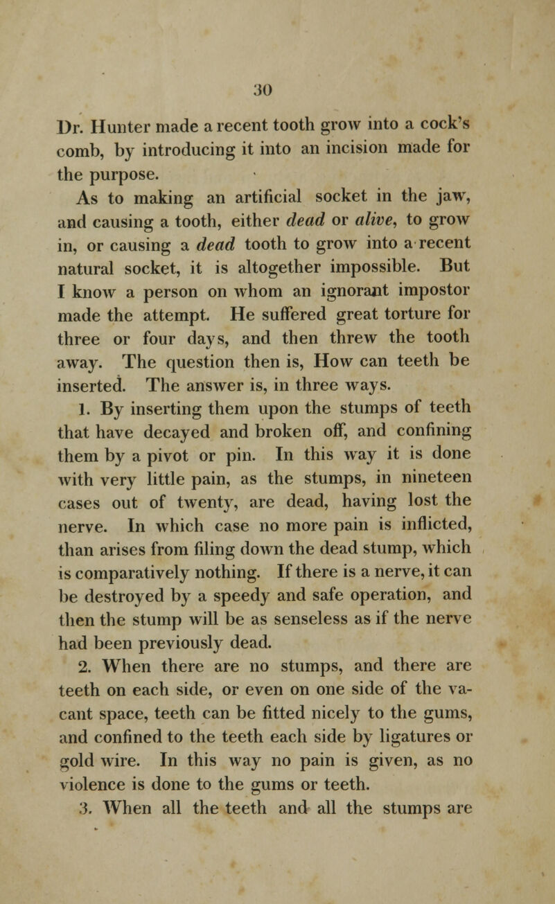 Dr. Hunter made a recent tooth grow into a cock's comb, by introducing it into an incision made for the purpose. As to making an artificial socket in the jaw, and causing a tooth, either dead or alive, to grow in, or causing a dead tooth to grow into a recent natural socket, it is altogether impossible. But I know a person on whom an ignorant impostor made the attempt. He suffered great torture for three or four days, and then threw the tooth away. The question then is, How can teeth be inserted. The answer is, in three ways. 1. By inserting them upon the stumps of teeth that have decayed and broken off, and confining them by a pivot or pin. In this way it is done with very little pain, as the stumps, in nineteen cases out of twenty, are dead, having lost the nerve. In which case no more pain is inflicted, than arises from filing down the dead stump, which is comparatively nothing. If there is a nerve, it can be destroyed by a speedy and safe operation, and then the stump will be as senseless as if the nerve had been previously dead. 2. When there are no stumps, and there are teeth on each side, or even on one side of the va- cant space, teeth can be fitted nicely to the gums, and confined to the teeth each side by ligatures or gold wire. In this way no pain is given, as no violence is done to the gums or teeth. 3. When all the teeth and all the stumps are