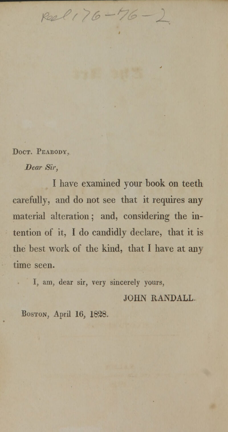 Doct. Peabody, Dear Sir, I have examined your book on teeth carefully, and do not see that it requires any material alteration; and, considering the in- tention of it, I do candidly declare, that it is the best work of the kind, that I have at any time seen. I, am, dear sir, very sincerely yours, JOHN RANDALL. Boston, April 16, 1828.