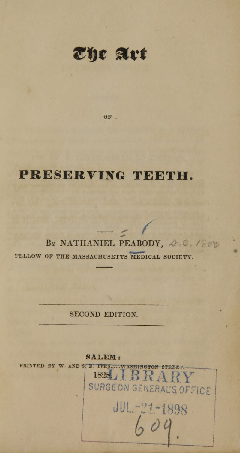 Wbt &Kt op . PRESERVING TEETH. — r f By NATHANIEL PEABODY, 1'ELLOW OF THE 31ASSACHUSETTS MEDICAL SOCIETY. SECOND EDITION. SALEM PRIMED BY W. AND SiB7 TTTS. WASnWflTON STREET. i iss^fj I BRARY J SURGEON GENERAL'S OFFICE | JUL-21-1898