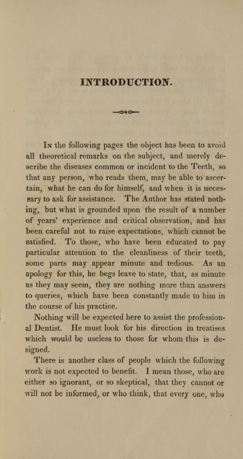 INTRODUCTION. In the following pages the object has been to avoid ail theoretical remarks on the subject, and merely de- scribe the diseases common or incident to the Teeth, so that any person, who reads them, may be able to ascer- tain, what he can do for himself, and when it is neces- sary to ask for assistance. The Author has stated noth- ing, but what is grounded upon the result of a number of years' experience and critical observation, and has been careful not to raise expectations, which cannot be satisfied. To those, who have been educated to pay particular attention to the cleanliness of their teeth, some parts may appear minute and tedious. As an apology for this, he begs leave to state, that, as minute as they may seem, they are nothing more than answers to queries, which have been constantly made to him in the course of his practice. Nothing will be expected here to assist the profession- al Dentist. He must look for his direction in treatises which would be useless to those for whom this is de> signed. There is another class of people which the following work is not expected to benefit. I mean those, who are either so ignorant, or so skeptical, that they cannot or will not be informed; or who think, that every one, who